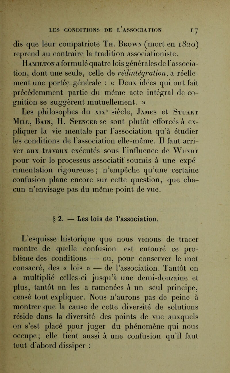 dis que leur compatriote Th. Brown (mort en 1820) reprend au contraire la tradition associationiste. IIamilton a formulé quatre lois générales de l’associa- tion , dont une seule, celle de rédintégration, a réelle- ment une portée générale : « Deux idées qui ont fait précédemment partie du même acte intégral de co- gnition se suggèrent mutuellement. » Les philosophes du xixe siècle, James et Stuart Mill, Bain, H. Spencer se sont plutôt efforcés à ex- pliquer la vie mentale par l’association qu’à étudier les conditions de l’association elle-même. Il faut arri- ver aux travaux exécutés sous h influence de Wundt pour voir le processus associatif soumis à une expé- rimentation rigoureuse ; n’empêche qu’une certaine confusion plane encore sur cette question, que cha- cun n’envisage pas du même point de vue. § 2. — Les lois de l’association. L’esquisse historique que nous venons de tracer montre de quelle confusion est entouré ce pro- blème des conditions — ou, pour conserver le mot consacré, des « lois » — de l’association. Tantôt on a multiplié celles-ci jusqu’à une demi-douzaine et plus, tantôt on les a ramenées à un seul principe, censé tout expliquer. Nous n’aurons pas de peine à montrer que la cause de cette diversité de solutions réside dans la diversité des points de vue auxquels on s’est placé pour juger du phénomène qui nous occupe; elle tient aussi à une confusion qu’il faut tout d’abord dissiper :