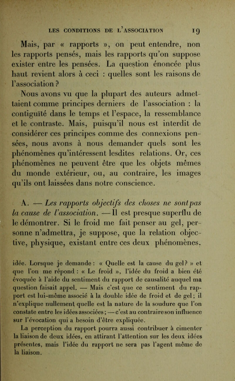 Mais, par « rapports », on peut entendre, non les rapports pensés, mais les rapports qu’on suppose exister entre les pensées. La question énoncée plus haut revient alors à ceci : quelles sont les raisons de l’association ? Nous avons vu que la plupart des auteurs admet- taient comme principes derniers de l’association : la contiguïté dans le temps et l’espace, la ressemblance et le contraste. Mais, puisqu’il nous est interdit de considérer ces principes comme des connexions pen- sées, nous avons à nous demander quels sont les phénomènes qu’intéressent lesdites relations. Or, ces phénomènes ne peuvent être que les objets mêmes du monde extérieur, ou, au contraire, les images qu’ils ont laissées dans notre conscience. À. — Les rapports objectifs des choses ne sont pas la cause de l’association. —Il est presque superflu de le démontrer. Si le froid me fait penser au gel, per- sonne n’admettra, je suppose, que la relation objec- tive, physique, existant entre ces deux phénomènes. idée. Lorsque je demande : « Quelle est la cause du gel? » et que l’on me répond : « Le froid », l’idée du froid a bien été évoquée à l’aide du sentiment du rapport de causalité auquel ma question faisait appel. — Mais c’est que ce sentiment du rap- port est lui-même associé à la double idée de froid et de gel; il n’explique nullement quelle est la nature de la soudure que l’on constate entre les idées associées;—c’est au contraire son influence sur l’évocation qui a besoin d’être expliquée. La perception du rapport pourra aussi contribuer à cimenter la liaison de deux idées, en attirant l’attention sur les deux idées présentes, mais l’idée du rapport ne sera pas l’agent même de la liaison.