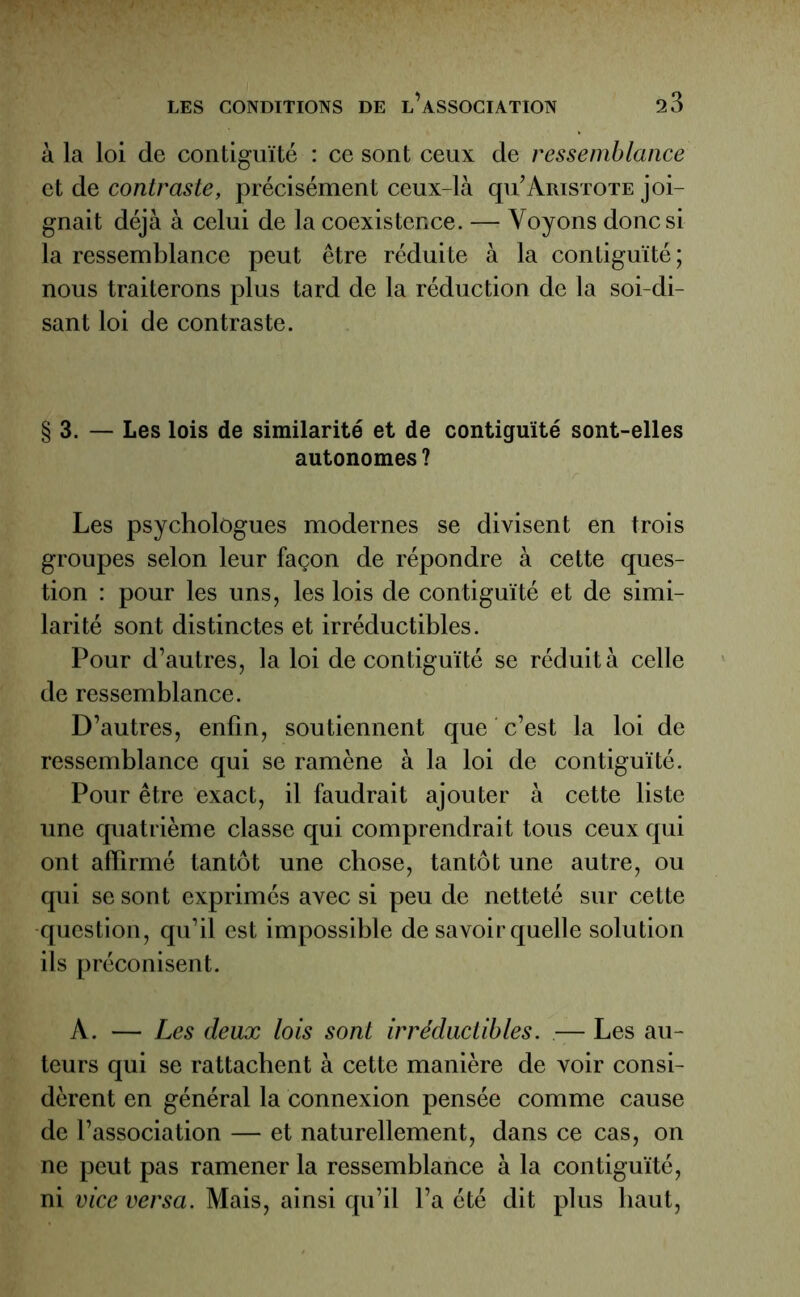 à la loi de contiguïté : ce sont ceux de ressemblance et de contraste, précisément ceux-là qu’Aristote joi- gnait déjà à celui de la coexistence. — Voyons donc si la ressemblance peut être réduite à la contiguïté; nous traiterons plus tard de la réduction de la soi-di- sant loi de contraste. § 3. — Les lois de similarité et de contiguïté sont-elles autonomes? Les psychologues modernes se divisent en trois groupes selon leur façon de répondre à cette ques- tion : pour les uns, les lois de contiguïté et de simi- larité sont distinctes et irréductibles. Pour d’autres, la loi de contiguïté se réduit à celle de ressemblance. D’autres, enfin, soutiennent que c’est la loi de ressemblance qui se ramène à la loi de contiguïté. Pour être exact, il faudrait ajouter à cette liste une quatrième classe qui comprendrait tous ceux qui ont affirmé tantôt une chose, tantôt une autre, ou qui se sont exprimés avec si peu de netteté sur cette question, qu’il est impossible de savoir quelle solution ils préconisent. A. — Les deux lois sont irréductibles. — Les au- teurs qui se rattachent à cette manière de voir consi- dèrent en général la connexion pensée comme cause de l’association — et naturellement, dans ce cas, on ne peut pas ramener la ressemblance à la contiguïté, ni vice versa. Mais, ainsi qu’il l’a été dit plus haut,