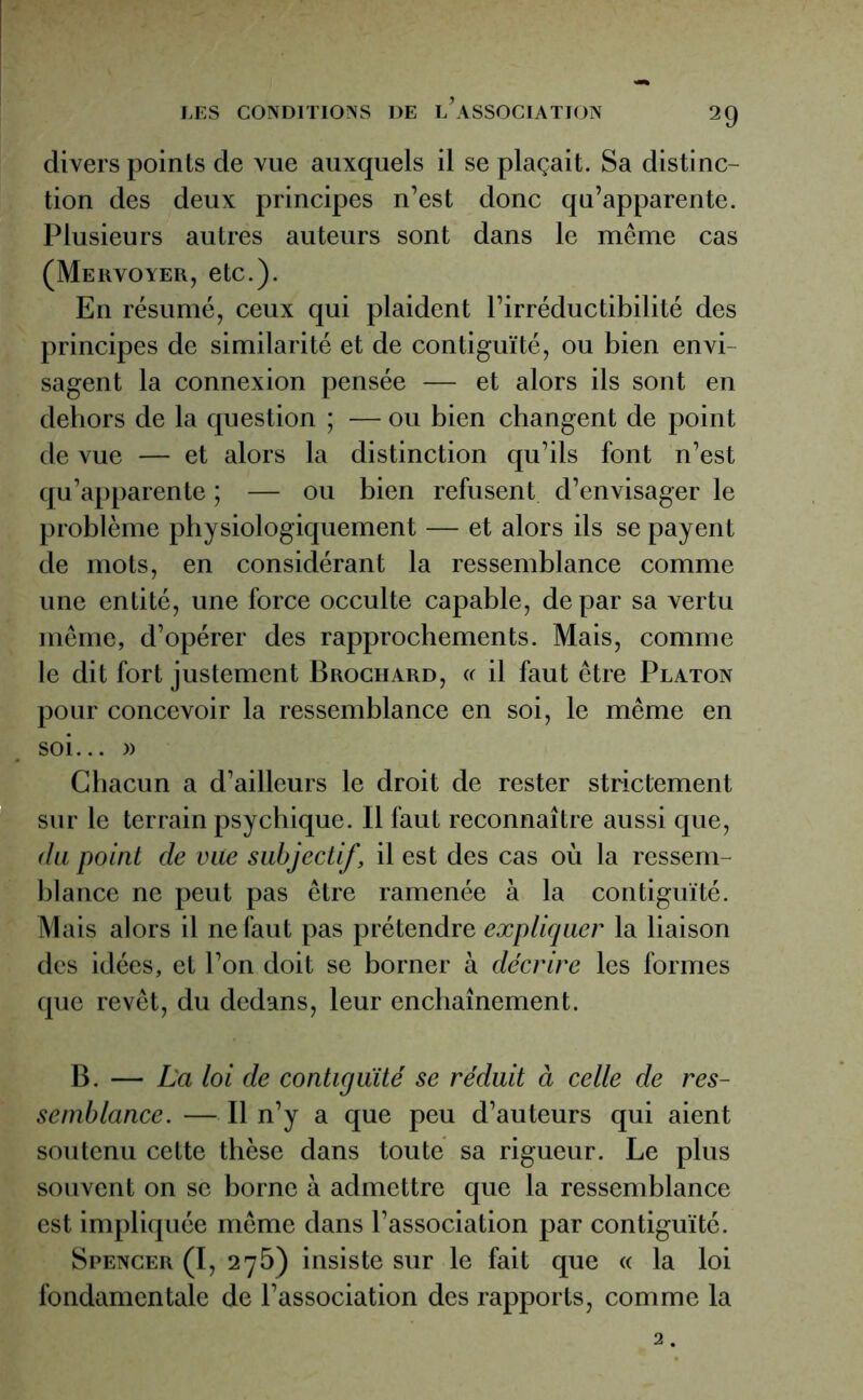 divers points de vue auxquels il se plaçait. Sa distinc- tion des deux principes n’est donc qu’apparente. Plusieurs autres auteurs sont dans le même cas (Mervoyer, etc.). En résumé, ceux qui plaident l’irréductibilité des principes de similarité et de contiguïté, ou bien envi sagent la connexion pensée —- et alors ils sont en dehors de la question ; — ou bien changent de point de vue — et alors la distinction qu’ils font n’est qu’apparente ; — ou bien refusent d’envisager le problème physiologiquement — et alors ils se payent de mots, en considérant la ressemblance comme une entité, une force occulte capable, de par sa vertu même, d’opérer des rapprochements. Mais, comme le dit fort justement Brochard, « il faut être Platon pour concevoir la ressemblance en soi, le même en soi... » Chacun a d’ailleurs le droit de rester strictement sur le terrain psychique. Il faut reconnaître aussi que, du point de vue subjectif, il est des cas où la ressem- blance ne peut pas être ramenée à la contiguïté. Mais alors il ne faut pas prétendre expliquer la liaison des idées, et l’on doit se borner à décrire les formes que revêt, du dedans, leur enchaînement. B. — La loi de contiguïté se réduit à celle de res- semblance. — Il n’y a que peu d’auteurs qui aient soutenu cette thèse dans toute sa rigueur. Le plus souvent on se borne à admettre que la ressemblance est impliquée même dans l’association par contiguïté. Spencer (I, 275) insiste sur le fait que <c la loi fondamentale de l’association des rapports, comme la