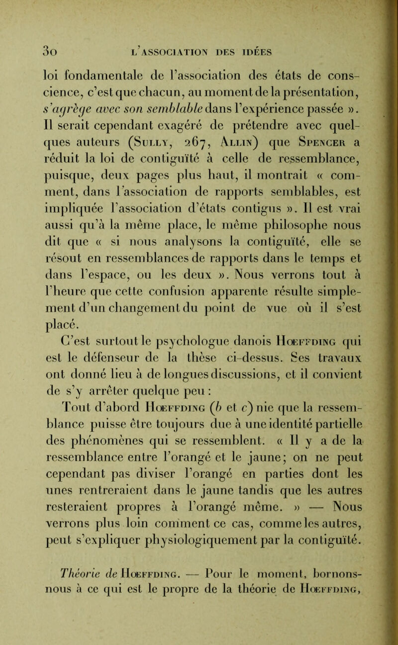 loi fondamentale de l’association des états de cons- cience, c’est que chacun, au moment de la présentation, s’agrège avec son semblable dans l’expérience passée ». Il serait cependant exagéré de prétendre avec quel- ques auteurs (Sully, 267, Allin) que Spencer a réduit la loi de contiguïté à celle de ressemblance, puisque, deux pages plus haut, il montrait « com- ment, dans l’association de rapports semblables, est impliquée l’association d’états contigus ». Il est vrai aussi qu’à la même place, le même philosophe nous dit que « si nous analysons la contiguïté, elle se résout en ressemblances de rapports dans le temps et dans l’espace, ou les deux ». Nous verrons tout à l’heure que cette confusion apparente résulte simple- ment d’un changement du point de vue où il s’est placé. C’est surtout le psychologue danois Hoeffding qui est le défenseur de la thèse ci-dessus. Ses travaux ont donné lieu à de longues discussions, et il convient de s’y arrêter quelque peu : Tout d’abord Hoeffding (b et c)nie que la ressem- blance puisse être toujours due à une identité partielle des phénomènes qui se ressemblent. « 11 y a de la ressemblance entre l’orangé et le jaune; on ne peut cependant pas diviser l’orangé en parties dont les unes rentreraient dans le jaune tandis que les autres resteraient propres à l’orangé même. » — Nous verrons plus loin conïmentce cas, comme les autres, peut s’expliquer physiologiquement par la contiguïté. Théorie de Hoeffding. — Pour le moment, bornons- nous à ce qui est le propre de la théorie de Hoeffding,