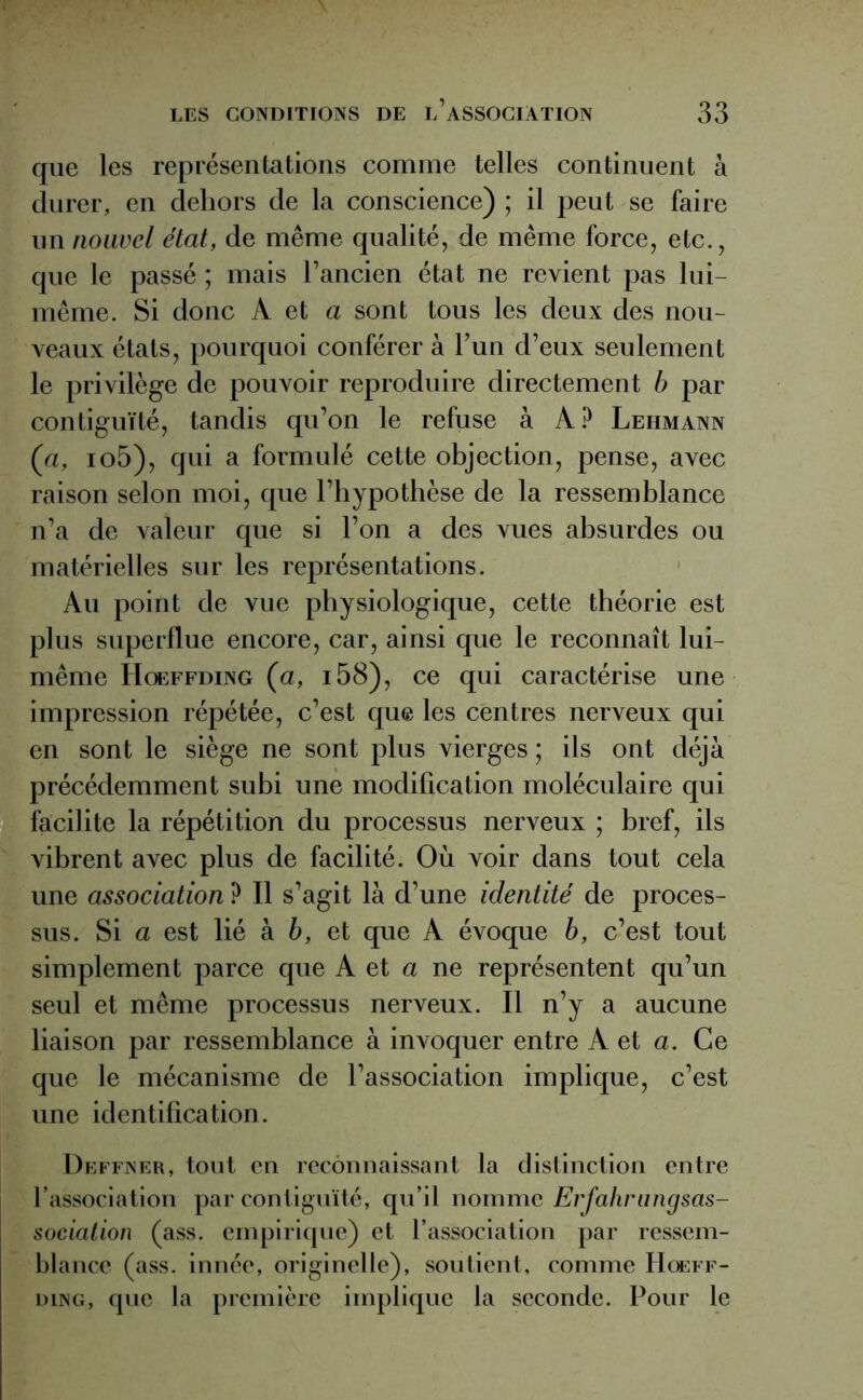 que les représentations comme telles continuent à durer, en dehors de la conscience) ; il peut se faire un nouvel état, de même qualité, de même force, etc., que le passé ; mais l’ancien état ne revient pas lui- même. Si donc A et a sont tous les deux des nou- veaux états, pourquoi conférer à Fun d’eux seulement le privilège de pouvoir reproduire directement b par contiguïté, tandis qu’on le refuse à A? Lehmann (a, io5), qui a formulé cette objection, pense, avec raison selon moi, que l’hypothèse de la ressemblance n’a de valeur que si l’on a des vues absurdes ou matérielles sur les représentations. Au point de vue physiologique, cette théorie est plus superflue encore, car, ainsi que le reconnaît lui- même Hœffding (a, i58), ce qui caractérise une impression répétée, c’est que les centres nerveux qui en sont le siège ne sont plus vierges ; ils ont déjà précédemment subi une modification moléculaire qui facilite la répétition du processus nerveux ; bref, ils vibrent avec plus de facilité. Où voir dans tout cela une association ? Il s’agit là d’une identité de proces- sus. Si a est lié à b, et que A évoque b, c’est tout simplement parce que A et a ne représentent qu’un seul et même processus nerveux. Il n’y a aucune liaison par ressemblance à invoquer entre A et a. Ce que le mécanisme de l’association implique, c’est une identification. Deffner, tout en reconnaissant la distinction entre l’association par contiguïté, qu’il nomme Erfahrungsas- sociation (ass. empirique) et l’association par ressem- blance (ass. innée, originelle), soutient, comme Hœff- ding, que la première implique la seconde. Pour le