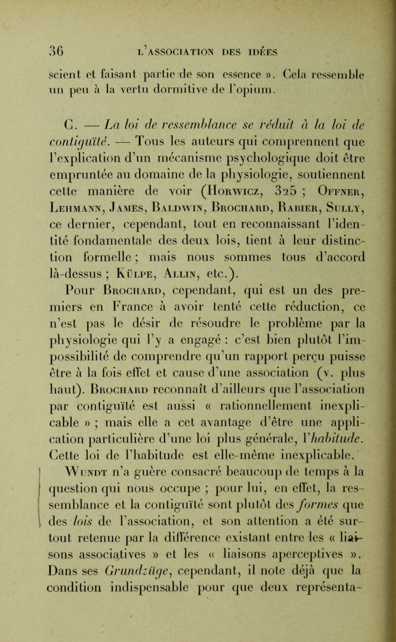 scient et faisant partie de son essence ». Cela ressemble un peu à la vertu dormitive de l’opium. C. — La loi de ressemblance se réduit à la loi de contiguïté. — Tous les auteurs qui comprennent que l’explication d’un mécanisme psychologique doit être empruntée au domaine de la physiologie, soutiennent cette manière de voir (Horwicz, 325 ; Offner, Leiimann, James, Baldwin, Brociiard, Babier, Sully, ce dernier, cependant, tout en reconnaissant l’iden- tité fondamentale des deux lois, tient à leur distinc- tion formelle ; mais nous sommes tous d’accord là-dessus ; Külpe, Allin, etc.). Pour Brochard, cependant, qui est un des pre- miers en France à avoir tenté cette réduction, ce n’est pas le désir de résoudre le problème par la physiologie qui l’y a engagé : c’est bien plutôt l’im- possibilité de comprendre qu’un rapport perçu puisse être à la fois effet et cause d’une association (v. plus haut). Brochard reconnaît d’ailleurs que l’association par contiguïté est aussi « rationnellement inexpli- cable » ; mais elle a cet avantage d’être une appli- cation particulière d’une loi plus générale, Yhabitude. Cette loi de l’habitude est elle-même inexplicable. Wundt n’a guère consacré beaucoup de temps à la { question qui nous occupe ; pour lui, en effet, la res- semblance et la contiguïté sont plutôt des formes que i des lois de l’association, et son attention a été sur- tout retenue par la différence existant entre les « liai- sons associatives » et les « liaisons aperceptives ». Dans ses Grundziige, cependant, il note déjà que la condition indispensable pour que deux représenta-