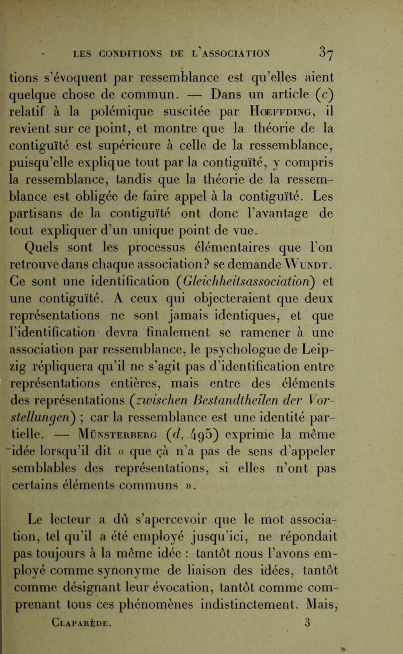 tions s’évoquent par ressemblance est qu’elles aient quelque chose de commun. — Dans un article (c) relatif à la polémique suscitée par Hoeffding, il revient sur ce point, et montre que la théorie de la contiguïté est supérieure à celle de la ressemblance, puisqu’elle explique tout par la contiguïté, y compris la ressemblance, tandis que la théorie de la ressem- blance est obligée de faire appel à la contiguïté. Les partisans de la contiguïté ont donc l’avantage de tout expliquer d’un unique point de vue. Quels sont les processus élémentaires que l’on retrouve dans chaque association? se demande Wundt. Ce sont une identification (Gleichheitsassociation) et une contiguïté. A ceux qui objecteraient que deux représentations ne sont jamais identiques, et que l’identification devra finalement se ramener à une association par ressemblance, le psychologue de Leip- zig répliquera qu’il ne s’agit pas d’identification entre représentations entières, mais entre des éléments des représentations (zwischen Bestandtheîlen der Vor- stellungen) ; car la ressemblance est une identité par- tielle. — Münsterberg (c/, 49b) exprime la même 'idée lorsqu’il dit « que çà n’a pas de sens d’appeler semblables des représentations, si elles n’ont pas certains éléments communs ». Le lecteur a dû s’apercevoir que le mot associa- tion, tel qu’il a été employé jusqu’ici, ne répondait pas toujours à la même idée : tantôt nous l’avons em- ployé comme synonyme de liaison des idées, tantôt comme désignant leur évocation, tantôt comme com- prenant tous ces phénomènes indistinctement. Mais, Claparède. 3