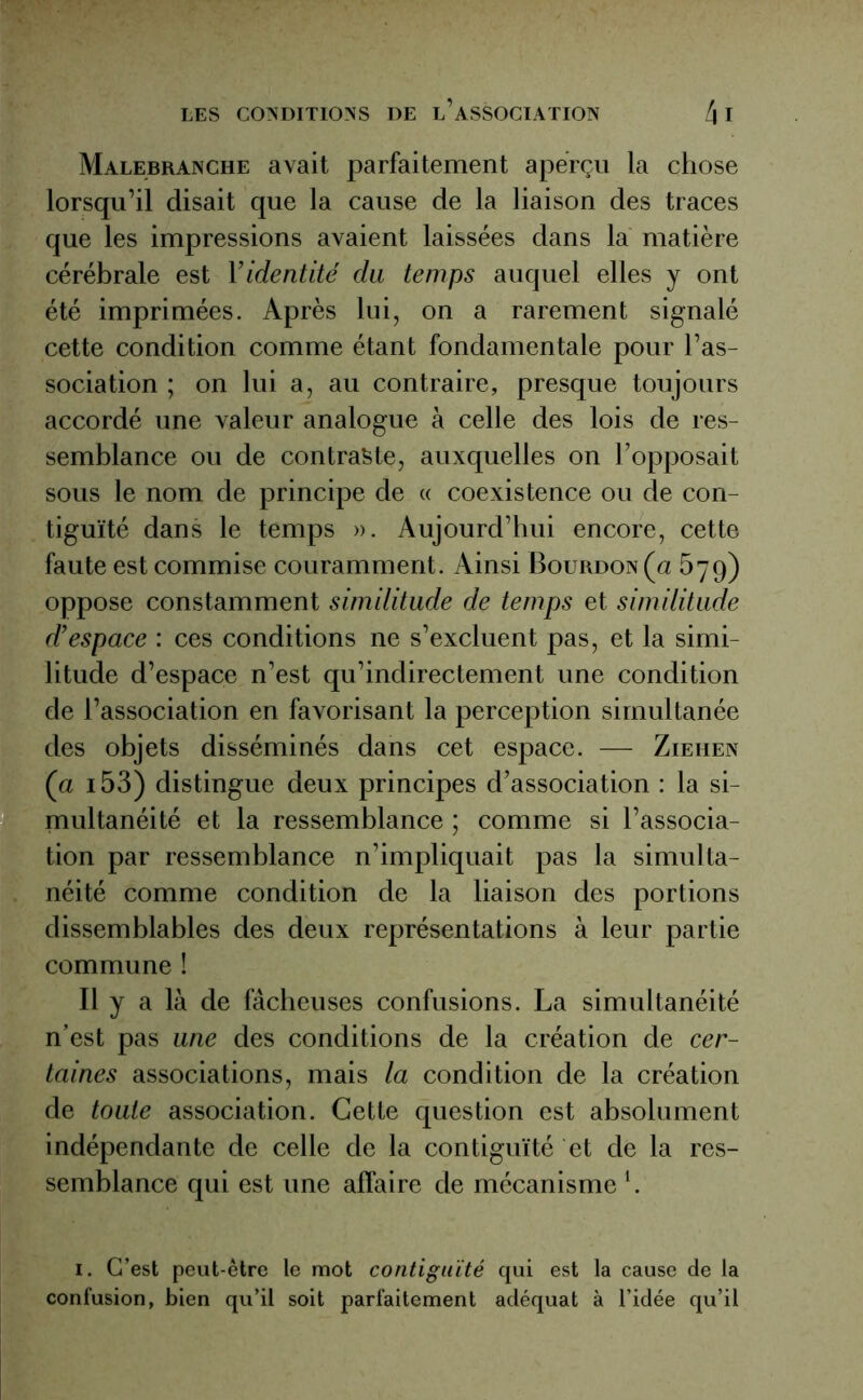 Malebranche avait parfaitement aperçu la chose lorsqu’il disait que la cause de la liaison des traces que les impressions avaient laissées dans la matière cérébrale est Yidentité du temps auquel elles y ont été imprimées. Après lui, on a rarement signalé cette condition comme étant fondamentale pour l’as- sociation ; on lui a, au contraire, presque toujours accordé une valeur analogue à celle des lois de res- semblance ou de contraste, auxquelles on l’opposait sous le nom de principe de « coexistence ou de con- tiguïté dans le temps ». Aujourd’hui encore, cette faute est commise couramment. Ainsi Bourdon (a 579) oppose constamment similitude de temps et similitude d’espace : ces conditions ne s’excluent pas, et la simi- litude d’espace n’est qu’indirectement une condition de l’association en favorisant la perception simultanée des objets disséminés dans cet espace. — Ziehen (a i53) distingue deux principes d’association : la si- multanéité et la ressemblance ; comme si l’associa- tion par ressemblance n’impliquait pas la simulta- néité comme condition de la liaison des portions dissemblables des deux représentations à leur partie commune ! Il y a là de fâcheuses confusions. La simultanéité n’est pas une des conditions de la création de cer- taines associations, mais la condition de la création de toute association. Cette question est absolument indépendante de celle de la contiguïté et de la res- semblance qui est une affaire de mécanismel. 1. C’est peut-être le mot contiguïté qui est la cause de la confusion, bien qu’il soit parfaitement adéquat à l’idée qu’il