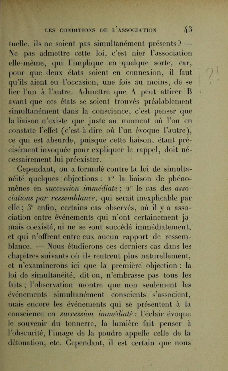 tuelle, ils ne soient pas simultanément présents? — Ne pas admettre cette loi, c’est nier l’association elle-même, qui l’implique en quelque sorte, car, pour que deux états soient en connexion, il faut qu’ils aient eu l’occasion, une fois au moins, de se lier l’un à l’autre. Admettre que A peut attirer B avant que ces états se soient trouvés préalablement simultanément dans la conscience, c’est penser que la liaison n’existe que juste au moment où l’on en constate l’effet (c’est-à-dire où l’un évoque l’autre), ce qui est absurde, puisque cette liaison, étant pré- cisément invoquée pour expliquer le rappel, doit né- cessairement lui préexister. Cependant, on a formulé contre la loi de simulta- néité quelques objections : i° la liaison de phéno- mènes en succession immédiate ; 2 le cas des asso- ciations par ressemblance, qui serait inexplicable par elle ; 3° enfin, certains cas observés, où il y a asso- ciation entre événements qui n’ont certainement ja- mais coexisté, ni ne se sont succédé immédiatement, et qui n’offrent entre eux aucun rapport de ressem- blance. — Nous étudierons ces derniers cas dans les chapitres suivants où ils rentrent plus naturellement, et n’examinerons ici que la première objection : la loi de simultanéité, dit-on, n’embrasse pas tous les faits ; l’observation montre que non seulement les événements simultanément conscients s’associent, mais encore les événements qui se présentent à la conscience en succession immédiate : l’éclair évoque le souvenir du tonnerre, la lumière fait penser à l’obscurité, l’image de la poudre appelle celle de la détonation, etc. Cependant, il est certain que nous