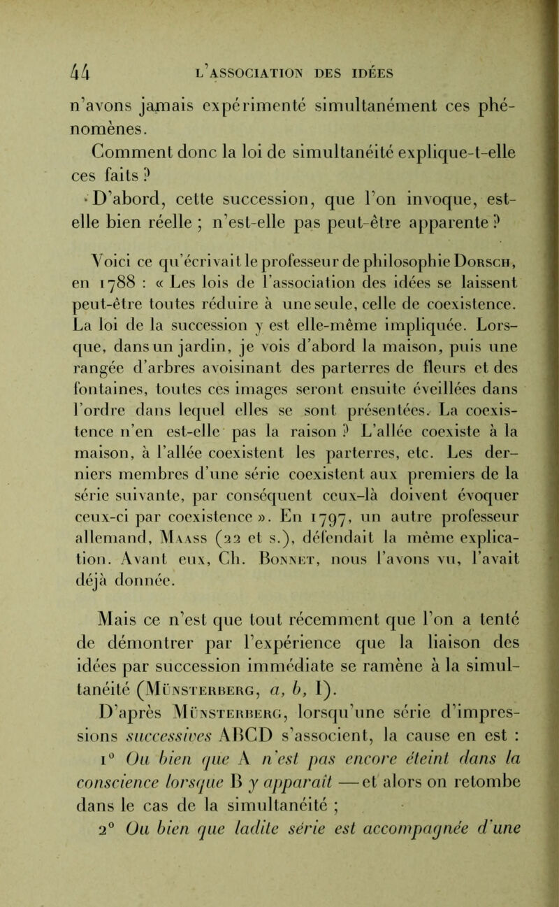 n’avons jamais expérimenté simultanément ces phé- nomènes. Comment donc la loi de simultanéité explique-t-elle ces faits ? •D’abord, cette succession, que l’on invoque, est- elle bien réelle ; n’est-elle pas peut-être apparente P Voici ce qu’écrivait le professeur de philosophie Dorscii, en 1788 : « Les lois de l’association des idées se laissent peut-être toutes réduire à une seule, celle de coexistence. La loi de la succession y est elle-même impliquée. Lors- que, dans un jardin, je vois d’abord la maison, puis une rangée d’arbres avoisinant des parterres de fleurs et des fontaines, toutes ces images seront ensuite éveillées dans l’ordre dans lequel elles se sont présentées. La coexis- tence n’en est-elle pas la raison ? L’allée coexiste à la maison, à l’allée coexistent les parterres, etc. Les der- niers membres d’une série coexistent aux premiers de la série suivante, par conséquent ceux-là doivent évoquer ceux-ci par coexistence». En 1797, un autre professeur allemand, Maass (22 et s.), défendait la même explica- tion. Avant eux, Ch. Bonnet, nous l’avons vu, l’avait déjà donnée. Mais ce n’est que tout récemment que l’on a tenté de démontrer par l’expérience que la liaison des idées par succession immédiate se ramène à la simul- tanéité (Münsterberg, a, b, 1). D’après Münsterberg, lorsqu’une série d’impres- sions successives ABCD s’associent, la cause en est : i° Ou bien que A n’est pas encore éteint dans la conscience lorsque B y apparaît —et alors on retombe dans le cas de la simultanéité ; 20 Ou bien que ladite série est accompagnée d une