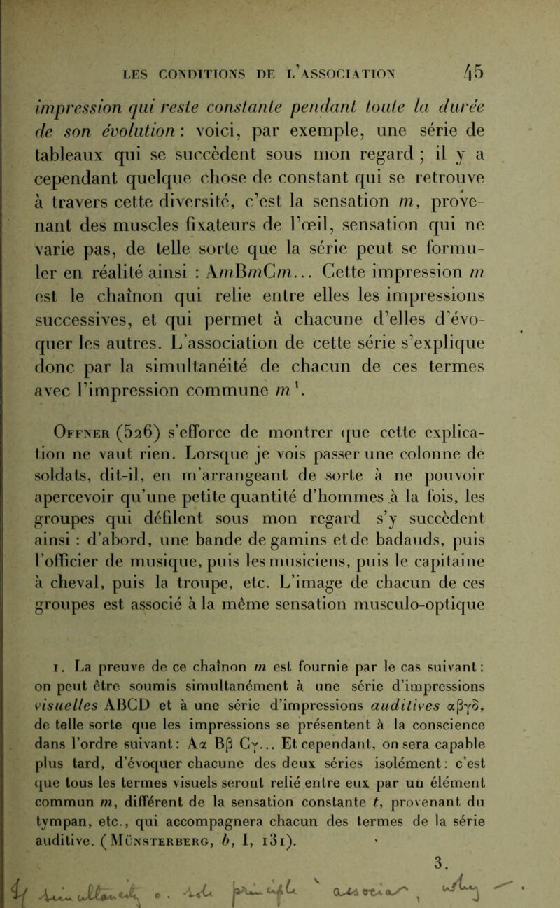 impression qui reste constante pendant toute la durée de son évolution : voici, par exemple, une série de tableaux qui se succèdent sous mon regard ; il y a cependant quelque chose de constant qui se retrouve à travers cette diversité, c’est la sensation m, prove- nant des muscles fixateurs de l’œil, sensation qui ne varie pas, de telle sorte que la série peut se formu- ler en réalité ainsi : A/??BmCm... Cette impression m est le chaînon qui relie entre elles les impressions successives, et qui permet à chacune d’elles d’évo- quer les autres. L’association de cette série s’explique donc par la simultanéité de chacun de ces termes avec l’impression commune m1. Offner (026) s’efforce de montrer que cette explica- tion ne vaut rien. Lorsque je vois passer une colonne de soldats, dit-il, en m’arrangeant de sorte à ne pouvoir apercevoir qu’une petite quantité d’hommes .à la fois, les groupes qui défilent sous mon regard s’y succèdent ainsi : d’abord, une bande de gamins et de badauds, puis l’otficier de musique, puis les musiciens, puis le capitaine à cheval, puis la troupe, etc. L’image de chacun de ces groupes est associé à la même sensation musculo-optique 1. La preuve de ce chaînon m est fournie par le cas suivant: on peut être soumis simultanément à une série d’impressions visuelles ABGD et à une série d’impressions auditives a(3y8, de telle sorte que les impressions se présentent à la conscience dans l’ordre suivant: Aa B(3 Gy... Et cependant, on sera capable plus tard, d’évoquer chacune des deux séries isolément: c’est que tous les termes visuels seront relié entre eux par un élément commun m, différent de la sensation constante t, provenant du tympan, etc., qui accompagnera chacun des termes de la série auditive. ( Mcnsterberg, b, I, i3i). 3. if ^ v i