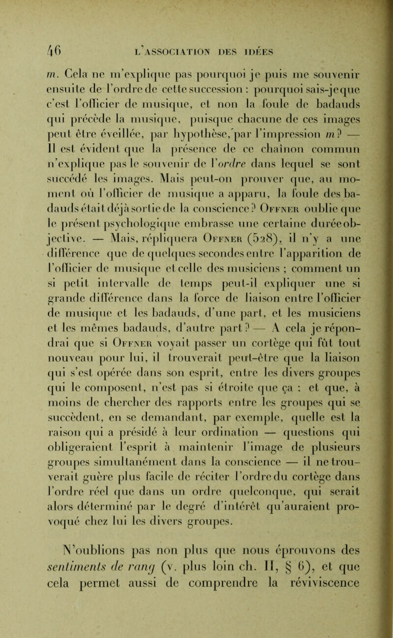 m. Cela ne m’explique pas pourquoi je puis me souvenir ensuite de l’ordre de cette succession : pourquoi sais-je que c’est l’officier de musique, et non la foule de badauds qui précède la musique, puisque chacune de ces images peut, être éveillée, par hypothèse, par l’impression m? — Il est évident que la présence de ce chaînon commun n’explique pas le souvenir de Y ordre dans lequel se sont succédé les images. Mais peut-on prouver que, au mo- ment où l’officier de musique a apparu, la foule des ba- dauds était déjà sortie de la conscience? Offner oublie que le présent psychologique embrasse une certaine duréeob- jective. — Mais, répliquera Offner (528), il n’y a une différence que de quelques secondes entre l’apparition de l’officier de musique et celle des musiciens ; comment un si petit intervalle de temps peut-il expliquer une si grande différence dans la force de liaison entre l’officier de musique et les badauds, d’une part, et les musiciens et les mêmes badauds, d’autre part ? — A cela je répon- drai que si Offner voyait passer un cortège qui fût tout nouveau pour lui, il trouverait peut-être que la liaison qui s’est opérée dans son esprit, entre les divers groupes qui le composent, n’est pas si étroite que ça : et que, à moins de chercher des rapports entre les groupes qui se succèdent, en se demandant, par exemple, quelle est la raison qui a présidé à leur ordination — questions qui obligeraient l’esprit à maintenir l’image de plusieurs groupes simultanément dans la conscience — il ne trou- verait guère plus facile de réciter l’ordre du cortège dans l’ordre réel que dans un ordre quelconque, qui serait alors déterminé par le degré d’intérêt qu’auraient pro- voqué chez lui les divers groupes. N’oublions pas non plus que nous éprouvons des sentiments de rany (v. plus loin ch. Il, § ü), et que cela permet aussi de comprendre la réviviscence