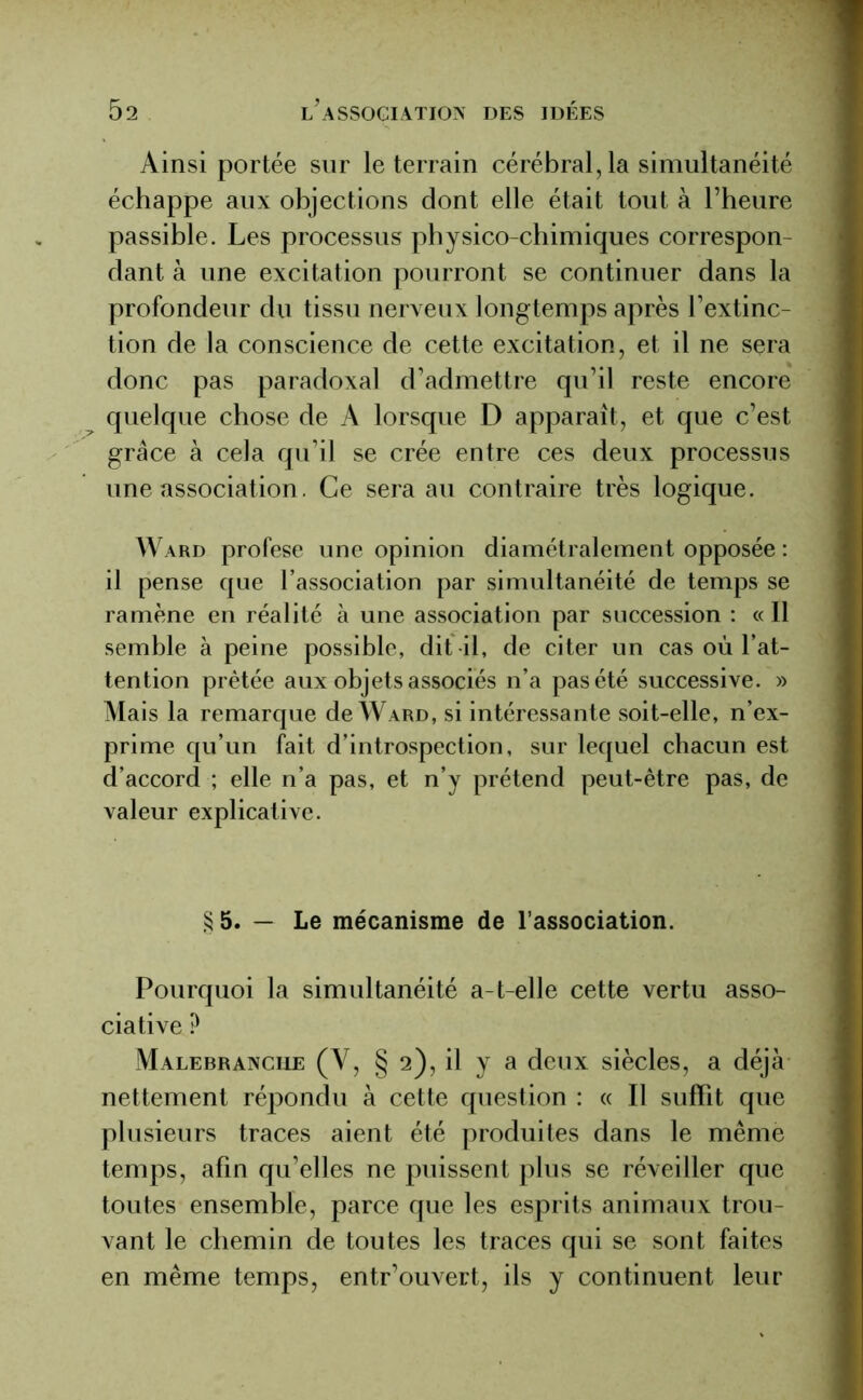 Ainsi portée sur le terrain cérébral, la simultanéité échappe aux objections dont elle était tout à l’heure passible. Les processus physico-chimiques correspon- dant à une excitation pourront se continuer dans la profondeur du tissu nerveux longtemps après l’extinc- tion de la conscience de cette excitation, et il ne sera donc pas paradoxal d’admettre qu’il reste encore quelque chose de A lorsque D apparaît, et que c’est grâce à cela qu’il se crée entre ces deux processus une association. Ce sera au contraire très logique. Ward profese une opinion diamétralement opposée : il pense que l’association par simultanéité de temps se ramène en réalité à une association par succession : « Il semble à peine possible, dit -il, de citer un cas où l’at- tention prêtée aux objets associés n’a pas été successive. » Mais la remarque de Ward, si intéressante soit-elle, n’ex- prime qu’un fait d’introspection, sur lequel chacun est d’accord ; elle n’a pas, et n’y prétend peut-être pas, de valeur explicative. §5. — Le mécanisme de l’association. Pourquoi la simultanéité a-t-elle cette vertu asso- ciative ? Malebranciie (Y, § 2), il y a deux siècles, a déjà nettement répondu à cette question : « Il suffît que plusieurs traces aient été produites dans le même temps, afin qu’elles ne puissent plus se réveiller que toutes ensemble, parce que les esprits animaux trou- vant le chemin de toutes les traces qui se sont faites en même temps, entr’ouvert, ils y continuent leur