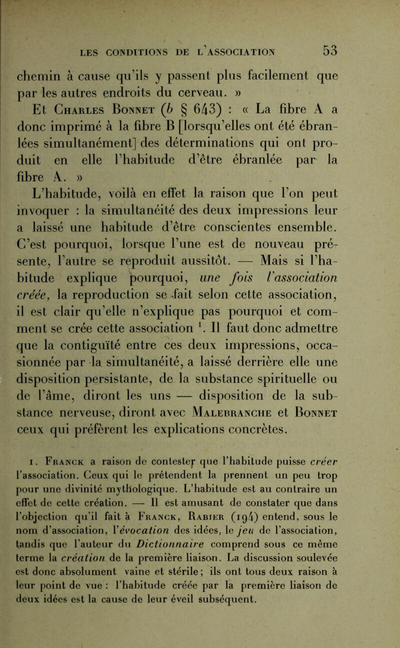 chemin à cause qu’ils y passent plus facilement que par les autres endroits du cerveau. » Et Charles Bonnet (b § 643) : « La fibre À a donc imprimé à la fibre B [lorsqu’elles ont été ébran- lées simultanément] des déterminations qui ont pro- duit en elle l’habitude d’être ébranlée par la fibre A. » L’habitude, voilà en effet la raison que l’on peut invoquer : la simultanéité des deux impressions leur a laissé une habitude d’être conscientes ensemble. C’est pourquoi, lorsque l’une est de nouveau pré- sente, l’autre se reproduit aussitôt. — Mais si l’ha- bitude explique pourquoi, une fois l’association créée, la reproduction se fait selon cette association, il est clair qu’elle n’explique pas pourquoi et com- ment se crée cette association l. Il faut donc admettre que la contiguïté entre ces deux impressions, occa- sionnée par la simultanéité, a laissé derrière elle une disposition persistante, de la substance spirituelle ou de l’âme, diront les uns — disposition de la sub- stance nerveuse, diront avec Malebranche et Bonnet ceux qui préfèrent les explications concrètes. i. Franck a raison de conteste^* que l’habitude puisse créer l’association. Ceux qui le prétendent la prennent un peu trop pour une divinité mythologique. L’habitude est au contraire un effet de cette création. — 11 est amusant de constater que dans l’objection qu’il fait à Franck, Rabier (ig4) entend, sous le nom d’association, Y évocation des idées, le jeu de l’association, tandis que l’auteur du Dictionnaire comprend sous ce même terme la création de la première liaison. La discussion soulevée est donc absolument vaine et stérile ; ils ont tous deux raison à leur point de vue : l’habitude créée par la première liaison de deux idées est la cause de leur éveil subséquent.