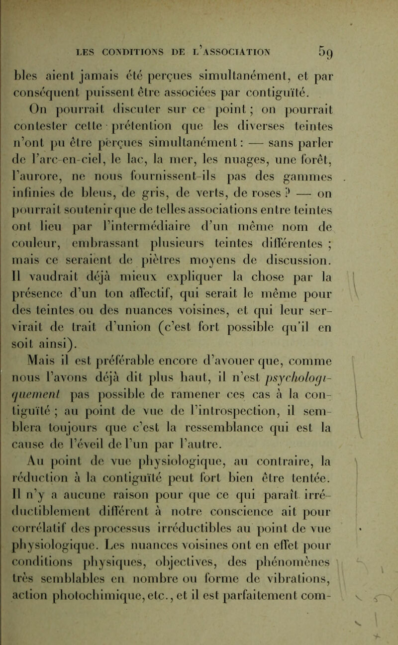 blés aient jamais été perçues simultanément, et par conséquent puissent être associées par contiguïté. On pourrait discuter sur ce point ; on pourrait contester cette prétention que les diverses teintes n’ont pu être perçues simultanément : — sans parler de Farc-en-ciel, le lac, la mer, les nuages, une forêt, l’aurore, ne nous fournissent-ils pas des gammes . infinies de bleus, de gris, de verts, de roses ? — on | pourrait soutenir que de telles associations entre teintes ont lieu par l’intermédiaire d’un même nom de couleur, embrassant plusieurs teintes différentes ; mais ce seraient de piètres moyens de discussion. 11 vaudrait déjà mieux expliquer la chose par la présence d’un ton affectif, qui serait le même pour des teintes ou des nuances voisines, et qui leur ser- virait de trait d’union (c’est fort possible qu’il en soit ainsi). Mais il est préférable encore d’avouer que, comme nous l’avons déjà dit plus haut, il n’est psychologi- quement pas possible de ramener ces cas à la con- tiguïté ; au point de vue de l’introspection, il sem blera toujours que c’est la ressemblance qui est la cause de l’éveil de l’un par l’autre. Au point de vue physiologique, au contraire, la réduction à la contiguïté peut fort bien être tentée. Il n’y a aucune raison pour que ce qui paraît irré- ductiblement différent à notre conscience ait pour corrélatif des processus irréductibles au point de vue physiologique. Les nuances voisines ont en effet pour conditions physiques, objectives, des phénomènes très semblables en nombre ou forme de vibrations, action photochimique,etc., et il est parfaitement com-