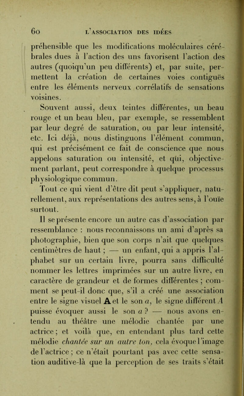 préhensible que les modifications moléculaires céré- brales dues à l’action des uns favorisent faction des autres (quoiqu’un peu différents) et, par suite, per- mettent la création de certaines voies contiguës entre les éléments nerveux corrélatifs de sensations voisines. Souvent aussi, deux teintes différentes, un beau rouge et un beau bleu, par exemple, se ressemblent par leur degré de saturation, ou par leur intensité, etc. Ici déjà, nous distinguons l’élément commun, qui est précisément ce fait de conscience que nous appelons saturation ou intensité, et qùi, objective- ment parlant, peut correspondre à quelque processus physiologique commun. Tout ce qui vient d’être dit peut s’appliquer, natu- rellement, aux représentations des autres sens, à l’ouïe surtout. Il se présente encore un autre cas d’association par ressemblance : nous reconnaissons un ami d’après sa photographie, bien que son corps n’ait que quelques centimètres de haut ; — un enfant, qui a appris l’al- phabet sur un certain livre, pourra sans difficulté nommer les lettres imprimées sur un autre livre, en caractère de grandeur et de formes différentes ; com- ment se peut-il donc que, s’il a créé une association entre le signe visuel A et le son a, le signe différent A puisse évoquer aussi le son a ? — nous avons en- tendu au théâtre une mélodie chantée par une actrice ; et voilà que, en entendant plus tard cette mélodie chantée sur un autre ton, cela évoque l’image de l’actrice; ce n’était pourtant pas avec cette sensa- tion auditive-là que la perception de ses traits s’était