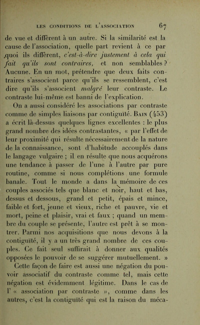 de vue et diffèrent à un autre. Si la similarité est la cause de l'association, quelle part revient à ce par ,quoi ils diffèrent, c’est-à-dire justement à cela qui fait qu’ils sont contraires, et non semblables ? Aucune. En un mot, prétendre que deux faits con- traires s’associent parce qu’ils se ressemblent, c’est dire qu’ils s’associent malgré leur contraste. Le contraste lui-même est banni de l’explication. On a aussi considéré les associations par contraste comme de simples liaisons par contiguïté. Bain (/j53) a écrit là-dessus quelques lignes excellentes : le plus grand nombre des idées contrastantes, « par l’effet de leur proximité qui résulte nécessairement de la nature de la connaissance, sont d’habitude accouplés dans le langage vulgaire ; il en résulte que nous acquérons une tendance à passer de l’une à l’autre par pure routine, comme si nous complétions une formule banale. Tout le monde a dans la mémoire de ces couples associés tels que blanc et noir, haut et bas, dessus et dessous, grand et petit, épais et mince, faible et fort, jeune et vieux, riche et pauvre, vie et mort, peine et plaisir, vrai et faux ; quand un mem- bre du couple se présente, l’autre est prêt à se mon- trer. Parmi nos acquisitions que nous devons à la contiguïté, il y a un très grand nombre de ces cou- ples. Ce fait seul suffirait à donner aux qualités opposées le pouvoir de se suggérer mutuellement. » Cette façon de faire est aussi une négation du pou- voir associatif du contraste comme tel, mais cette négation est évidemment légitime. Dans le cas de 1’ « association par contraste », comme dans les autres, c’est la contiguïté qui est la raison du méca-