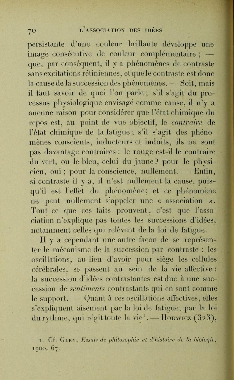 7° persistante d’une couleur brillante développe une image consécutive de couleur complémentaire ; — que, par conséquent, il y a phénomènes de contraste sans excitations rétiniennes, et que le contraste est donc la cause de la succession des phénomènes. — Soit, mais il faut savoir de quoi l’on parle ; s’il s’agit du pro- cessus physiologique envisagé comme cause, il n’y a aucune raison pour considérer que l’état chimique du repos est, au point de vue objectif, le contraire de l’état chimique de la fatigue ; s’il s’agit des phéno- mènes conscients, inducteurs et induits, ils ne sont pas davantage contraires : le rouge est-il le contraire du vert, ou le bleu, celui du jaune ? pour le physi- cien, oui ; pour la conscience, nullement. — Enfin, si contraste il y a, il n’est nullement la cause, puis- qu’il est l’effet du phénomène; et ce phénomène ne peut nullement s’appeler une « association ». Tout ce que ces faits prouvent, c’est que l’asso- ciation n’explique pas toutes les successions d’idées, notamment celles qui relèvent de la loi de fatigue. Il y a cependant une autre façon de se représen- ter le mécanisme de la succession par contraste : les oscillations, au lieu d’avoir pour siège les cellules cérébrales, se passent au sein de la vie affective : la succession d’idées contrastantes est due aune suc- cession de sentiments contrastants qui en sont comme le support. — Quant à ces oscillations affectives, elles s’expliquent aisément par la loi de fatigue, par la loi du rythme, qui régit toute la vie1. — Horwicz (323), i. Cf. Gley, Essais de philosophie et d’histoire de la biologie, 1900, C7.