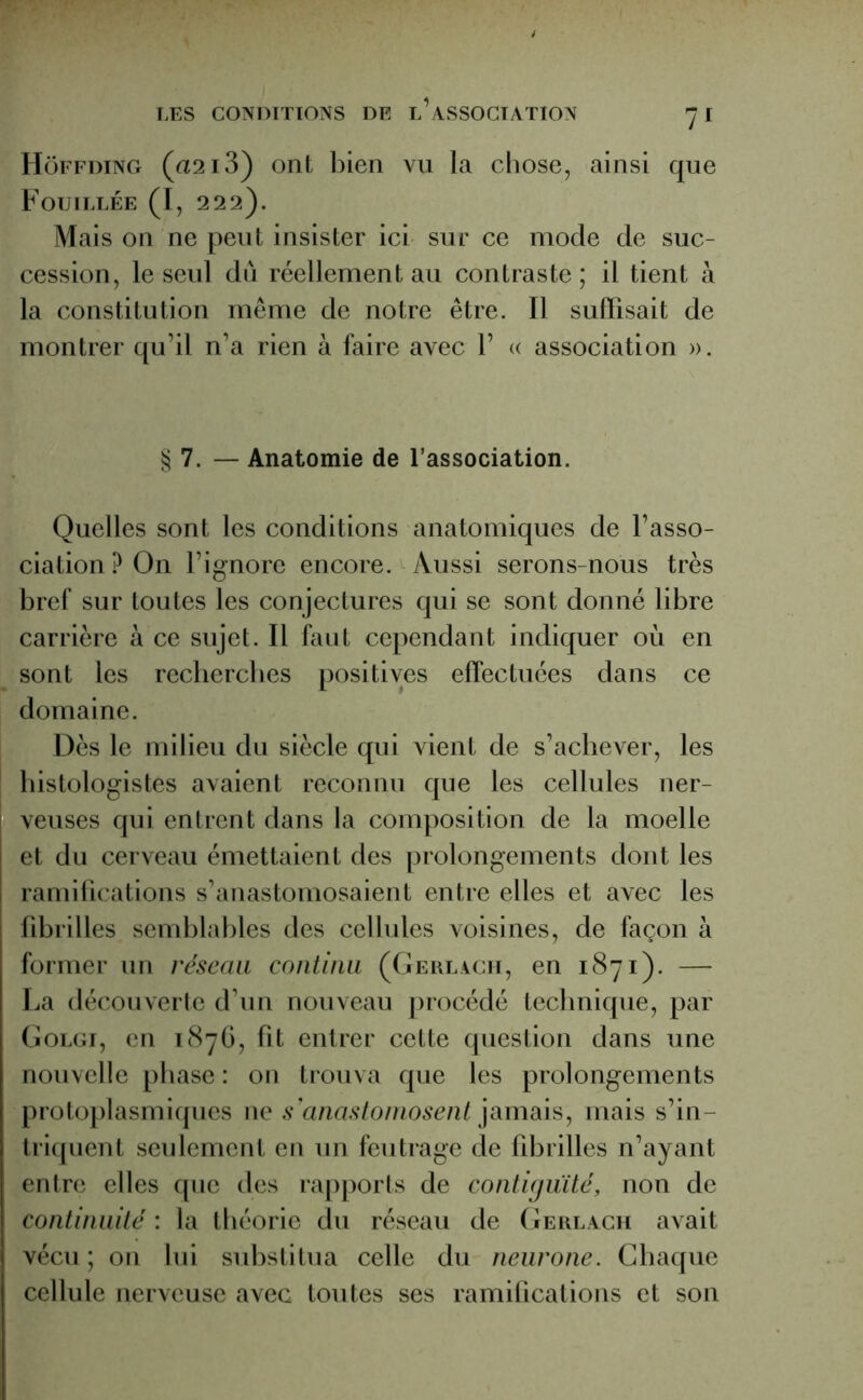 Hôffding (a2i3) ont bien vu la chose, ainsi que Fouillée (I, 222). Mais on ne peut insister ici sur ce mode de suc- cession, le seul du réellement au contraste ; il tient à la constitution même de notre être. Il suffisait de montrer qu’il n’a rien à faire avec 1’ « association ». § 7. — Anatomie de l’association. Quelles sont les conditions anatomiques de l’asso- ciation? On l’ignore encore. Aussi serons-nous très bref sur toutes les conjectures qui se sont donné libre carrière à ce sujet. Il faut cependant indiquer où en sont les recherches positives effectuées dans ce domaine. Dès le milieu du siècle qui vient de s’achever, les histologistes avaient reconnu que les cellules ner- veuses qui entrent dans la composition de la moelle et du cerveau émettaient des prolongements dont les ramifications s’anastomosaient entre elles et avec les fibrilles semblables des cellules voisines, de façon à former un réseau continu (Gerlach, en 1871). — La découverte d’un nouveau procédé technique, par Golgi, en 1876, fit entrer cette question dans une nouvelle phase : on trouva que les prolongements protoplasmiques ne s'anastomosent jamais, mais s’in- triquent seulement en un feutrage de fibrilles n’ayant entre elles que des rapports de contiguïté, non de continuité : la théorie du réseau de Gerlach avait vécu ; on lui substitua celle du neurone. Chaque cellule nerveuse avec toutes ses ramifications et son