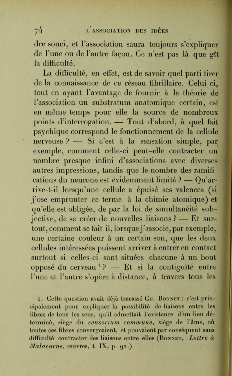 dre souci, et l’association saura toujours s’expliquer de l’une ou de l’autre façon. Ce n’est pas là que gît la difficulté. La difficulté, en effet, est de savoir quel parti tirer de la connaissance de ce réseau fibrillaire. Celui-ci, tout en ayant l’avantage de fournir à la théorie de l’association un substratum anatomique certain, est en même temps pour elle la source de nombreux points d’interrogation. — Tout d’abord, à quel fait psychique correspond le fonctionnement de la cellule nerveuse ? — Si c’est à la sensation simple, par exemple, comment celle-ci peut-elle contracter un nombre presque infini d’associations avec diverses autres impressions, tandis que le nombre des ramifi- cations du neurone est évidemment limité P — Qu’ar- rive-t-il lorsqu’une cellule a épuisé ses valences (si j’ose emprunter ce terme à la chimie atomique) et qu’elle est obligée, de par la loi de simultanéité sub- jective, de se créer de nouvelles liaisons ? — Et sur- tout, comment se fait-il, lorsque j’associe, par exemple, une certaine couleur à un certain son, que les deux cellules intéressées puissent arriver à entrer en contact surtout si celles-ci sont situées chacune à un bout opposé du cerveau 1 ? — Et si la contiguïté entre l’une et l’autre s’opère à distance, à travers tous les i. Cette question avait déjà tracassé Ch. Bonnet; c’est prin- cipalement pour expliquer la possibilité de liaisons entre les libres de tous les sens, qu’il admettait l’existence d’un lieu dé- terminé, siège du sensorium commune, siège de l’âme, où toutes ces fibres convergeaient, et pouvaient par conséquent sans difficulté contracter des liaisons entre elles (Bonnet, Lettre à Malacarne, œuvres, t. IX, p. 92.)