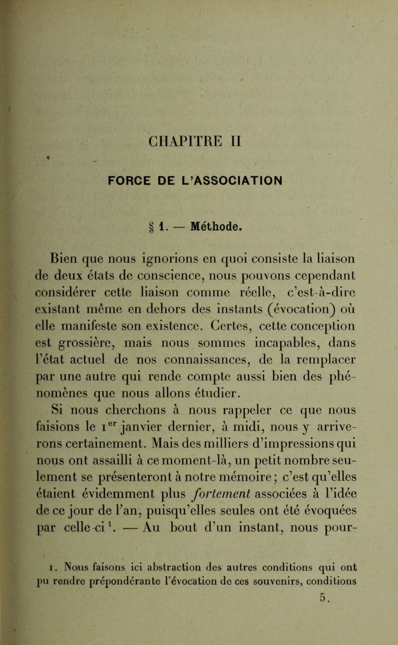 CHAPITRE II FORCE DE L’ASSOCIATION § 1. — Méthode. Bien que nous ignorions en quoi consiste la liaison de deux états de conscience, nous pouvons cependant considérer cette liaison comme réelle, c’est-à-dire existant même en dehors des instants (évocation) où elle manifeste son existence. Certes, cette conception est grossière, mais nous sommes incapables, dans l’état actuel de nos connaissances, de la remplacer par une autre qui rende compte aussi bien des phé- nomènes que nous allons étudier. Si nous cherchons à nous rappeler ce que nous faisions le Ier janvier dernier, à midi, nous y arrive- rons certainement. Mais des milliers d’impressions qui nous ont assailli à ce moment-là, un petit nombre seu- lement se présenteront à notre mémoire ; c’est qu’elles étaient évidemment plus fortement associées à l’idée de ce jour de l’an, puisqu’elles seules ont été évoquées par celle-ci1. —Au bout d’un instant, nous pour- i. Nous faisons ici abstraction des autres conditions qui ont pu rendre prépondérante l’évocation de ces souvenirs, conditions