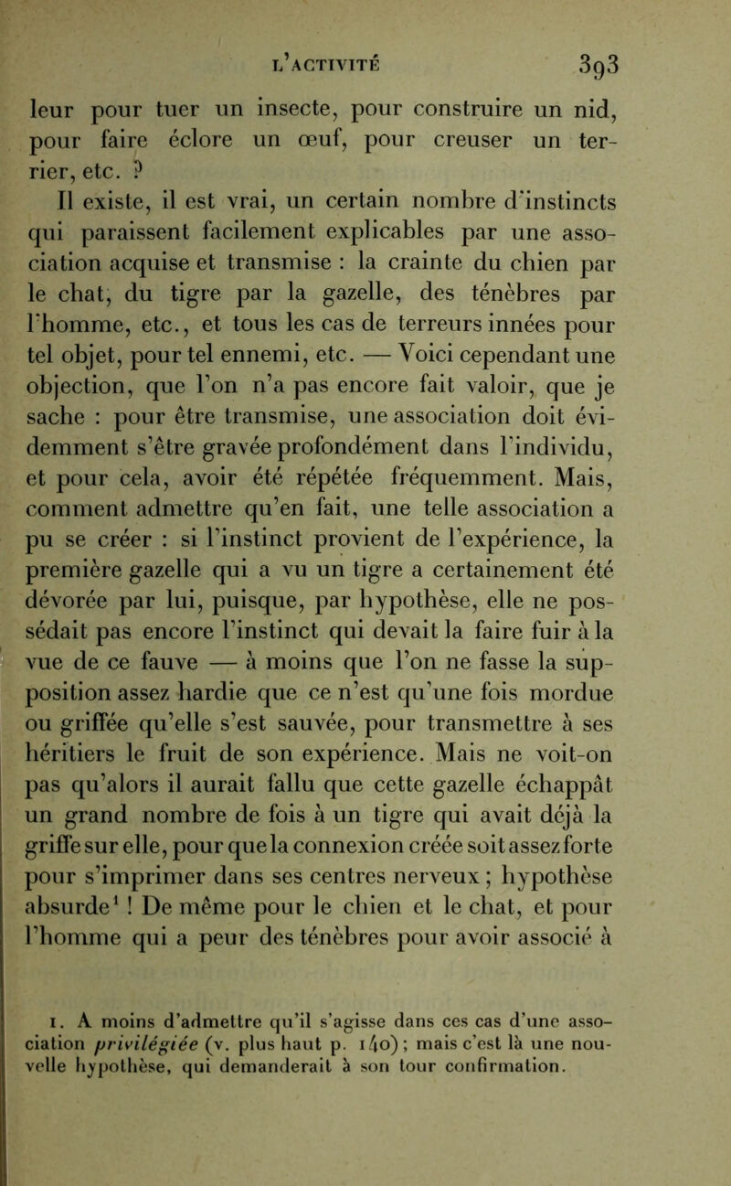 3q3 leur pour tuer un insecte, pour construire un nid, pour faire éclore un œuf, pour creuser un ter- rier, etc. ? Il existe, il est vrai, un certain nombre d'instincts qui paraissent facilement explicables par une asso- ciation acquise et transmise : la crainte du chien par le chat, du tigre par la gazelle, des ténèbres par l'homme, etc., et tous les cas de terreurs innées pour tel objet, pour tel ennemi, etc. — Voici cependant une objection, que l’on n’a pas encore fait valoir, que je sache : pour être transmise, une association doit évi- demment s’être gravée profondément dans l’individu, et pour cela, avoir été répétée fréquemment. Mais, comment admettre qu’en fait, une telle association a pu se créer : si l’instinct provient de l’expérience, la première gazelle qui a vu un tigre a certainement été dévorée par lui, puisque, par hypothèse, elle ne pos- sédait pas encore l’instinct qui devait la faire fuir à la vue de ce fauve — à moins que l’on ne fasse la sup- position assez hardie que ce n’est qu’une fois mordue ou griffée qu’elle s’est sauvée, pour transmettre à ses héritiers le fruit de son expérience. Mais ne voit-on pas qu’alors il aurait fallu que cette gazelle échappât un grand nombre de fois à un tigre qui avait déjà la griffe sur elle, pour que la connexion créée soit assez forte pour s’imprimer dans ses centres nerveux ; hypothèse absurde1 ! De même pour le chien et le chat, et pour l’homme qui a peur des ténèbres pour avoir associé à i. A moins d’admettre qu’il s’agisse dans ces cas d’une asso- ciation privilégiée (v. plus haut p. i4o) ; mais c’est là une nou- velle hypothèse, qui demanderait à son tour confirmation.
