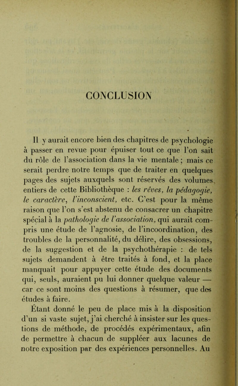 CONCLUSION Il y aurait encore bien des chapitres de psychologie à passer en revue pour épuiser tout ce que l’on sait du rôle de l’association dans la vie mentale ; mais ce serait perdre notre temps que de traiter en quelques pages des sujets auxquels sont réservés des volumes entiers de cette Bibliothèque : les rêves, la pédagogie, le caractère, l’inconscient, etc. C’est pour la même raison que l’on s’est abstenu de consacrer un chapitre spécial à la pathologie de l’association, qui aurait com- pris une étude de l’agnosie, de l’incoordination, des troubles de la personnalité, du délire, des obsessions, de la suggestion et de la psychothérapie : de tels sujets demandent à être traités à fond, et la place manquait pour appuyer cette étude des documents qui, seuls, auraient pu lui donner quelque valeur — car ce sont moins des questions à résumer, que des études à faire. Etant donné le peu de place mis à la disposition d’un si vaste sujet, j’ai cherché à insister sur les ques- tions de méthode, de procédés expérimentaux, afin de permettre à chacun de suppléer aux lacunes de notre exposition par des expériences personnelles. Au