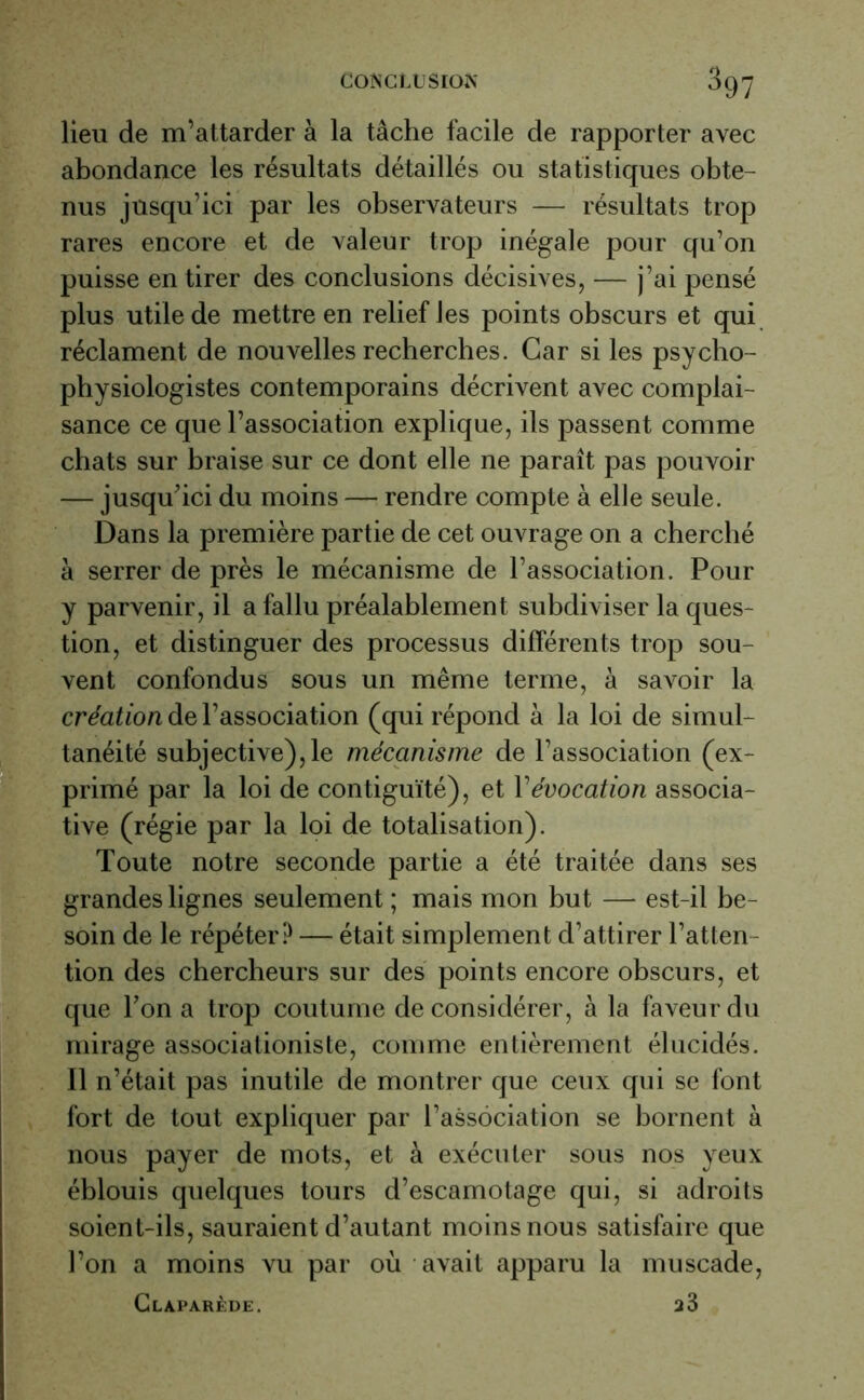 lieu de m’attarder à la tâche facile de rapporter avec abondance les résultats détaillés ou statistiques obte- nus jusqu’ici par les observateurs — résultats trop rares encore et de valeur trop inégale pour qu’on puisse en tirer des conclusions décisives, — j’ai pensé plus utile de mettre en relief les points obscurs et qui réclament de nouvelles recherches. Car si les psycho- physiologistes contemporains décrivent avec complai- sance ce que l’association explique, ils passent comme chats sur braise sur ce dont elle ne paraît pas pouvoir — jusqu'ici du moins — rendre compte à elle seule. Dans la première partie de cet ouvrage on a cherché à serrer de près le mécanisme de l’association. Pour y parvenir, il a fallu préalablement subdiviser la ques- tion, et distinguer des processus différents trop sou- vent confondus sous un même terme, à savoir la création de l’association (qui répond à la loi de simul- tanéité subjective), le mécanisme de l’association (ex- primé par la loi de contiguïté), et Vévocation associa- tive (régie par la loi de totalisation). Toute notre seconde partie a été traitée dans ses grandes lignes seulement ; mais mon but — est-il be- soin de le répéter? — était simplement d’attirer l’atten- tion des chercheurs sur des points encore obscurs, et que Ton a trop coutume de considérer, à la faveur du mirage associationiste, comme entièrement élucidés. 11 n’était pas inutile de montrer que ceux qui se font fort de tout expliquer par l'association se bornent à nous payer de mots, et à exécuter sous nos yeux éblouis quelques tours d’escamotage qui, si adroits soient-ils, sauraient d’autant moins nous satisfaire que l’on a moins vu par où avait apparu la muscade, Claparède. a3