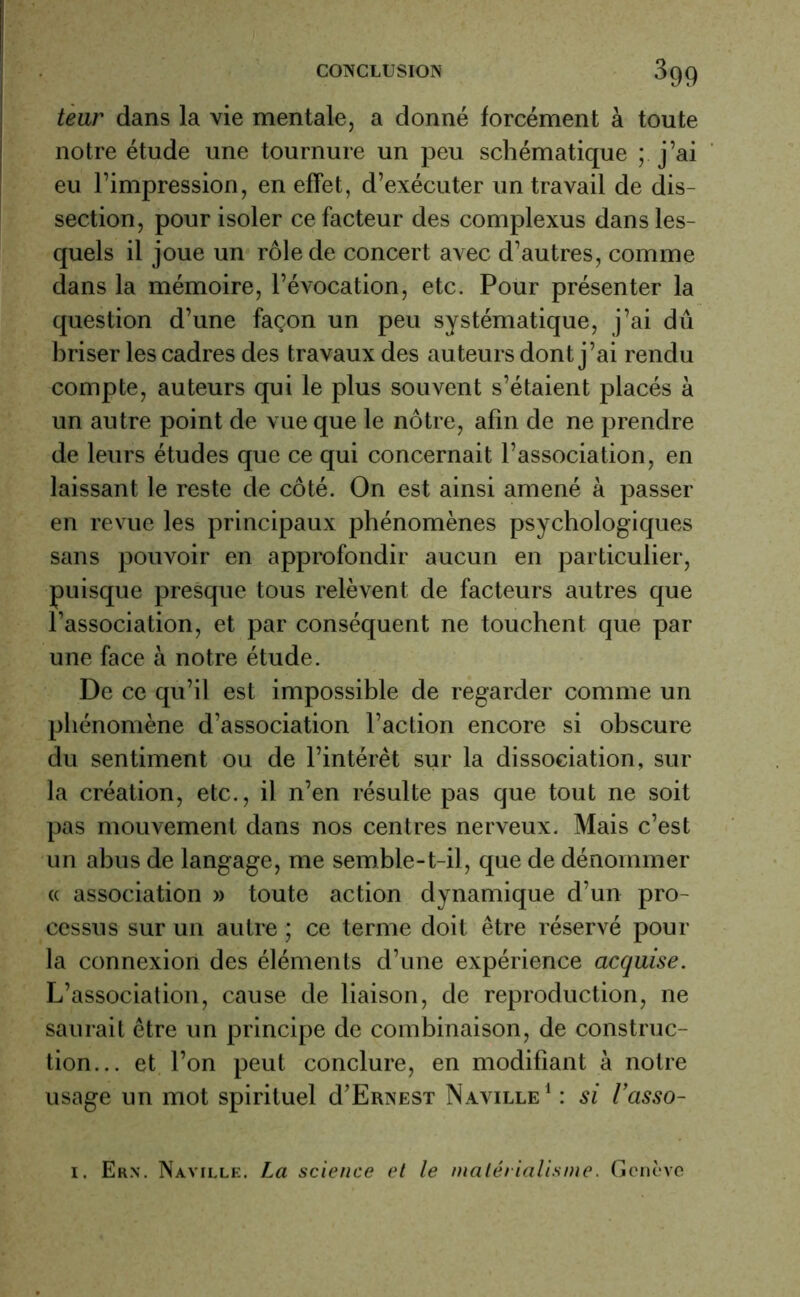teur dans la vie mentale, a donné forcément à toute notre étude une tournure un peu schématique ; j’ai eu l’impression, en effet, d’exécuter un travail de dis- section, pour isoler ce facteur des complexus dans les- quels il joue un rôle de concert avec d’autres, comme dans la mémoire, l’évocation, etc. Pour présenter la question d’une façon un peu systématique, j’ai dû briser les cadres des travaux des auteurs dont j’ai rendu compte, auteurs qui le plus souvent s’étaient placés à un autre point de vue que le nôtre, afin de ne prendre de leurs études que ce qui concernait l’association, en laissant le reste de côté. On est ainsi amené à passer en revue les principaux phénomènes psychologiques sans pouvoir en approfondir aucun en particulier, puisque presque tous relèvent de facteurs autres que l’association, et par conséquent ne touchent que par une face à notre étude. De ce qu’il est impossible de regarder comme un phénomène d’association l’action encore si obscure du sentiment ou de l’intérêt sur la dissociation, sur la création, etc., il n’en résulte pas que tout ne soit pas mouvement dans nos centres nerveux. Mais c’est un abus de langage, me semble-t-il, que de dénommer « association » toute action dynamique d’un pro- cessus sur un autre ; ce terme doit être réservé pour la connexion des éléments d’une expérience acquise. L’association, cause de liaison, de reproduction, ne saurait être un principe de combinaison, de construc- tion... et l’on peut conclure, en modifiant à notre usage un mot spirituel d’ERNEST Naville1 : si l’asso- i. Ern. Naville. La science et le matérialisme. Genève