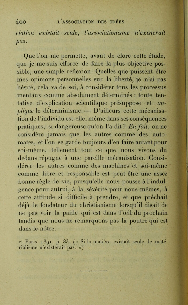 dation existait seule, Vassodationisme nexisterait pas. Que l’on me permette, avant de clore cette étude, que je me suis efforcé de faire la plus objective pos- sible, une simple réflexion. Quelles que puissent être mes opinions personnelles sur la liberté, je n’ai pas hésité, cela va de soi, à considérer tous les processus mentaux comme absolument déterminés : toute ten- tative d’explication scientifique présuppose et im- plique le déterminisme. — D’ailleurs cette mécanisa- tion de l’individu est-elle, même dans ses conséquences pratiques, si dangereuse qu’on l’a dit? En fait, on ne considère jamais que les autres comme des auto- mates, et l’on se garde toujours d’en faire autant pour soi-même, tellement tout ce que nous vivons du dedans répugne à une pareille mécanisation. Consi- dérer les autres comme des machines et soi-même comme libre et responsable est peut-être une assez bonne règle de vie, puisqu’elle nous pousse à l’indul- gence pour autrui, à la sévérité pour nous-mêmes, à cette attitude si difficile à prendre, et que prêchait déjà le fondateur du christianisme lorsqu’il disait de ne pas voir la paille qui est dans l’œil du prochain tandis que nous ne remarquons pas la poutre qui est dans le nôtre. et Paris, 1891, p. 83. (« Si la matière existait seule, le maté- rialisme n’existerait pas. »)