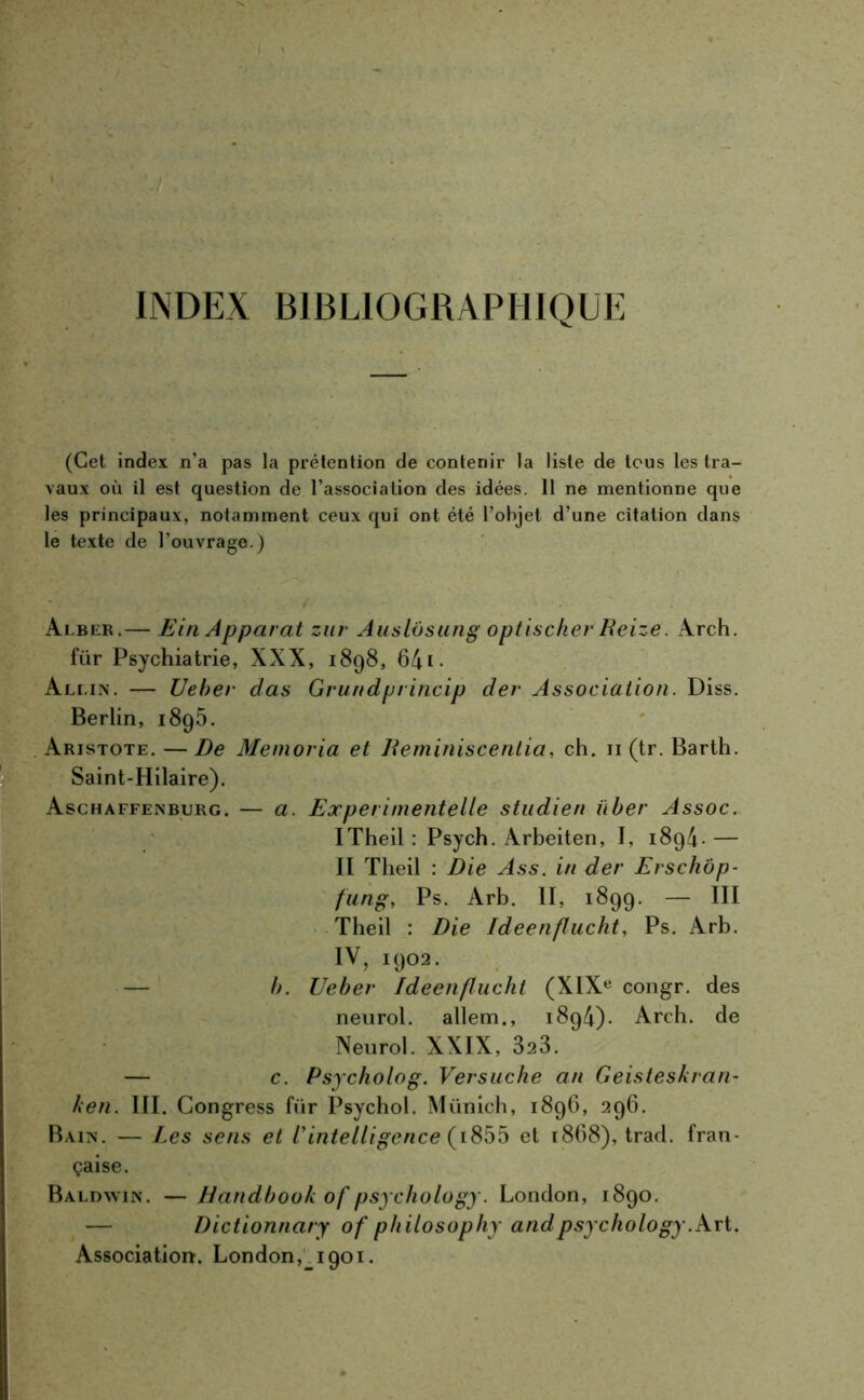 INDEX BIBLIOGRAPHIQUE (Cet index n'a pas la prétention de contenir la liste de tous les tra- vaux où il est question de l’association des idées. 11 ne mentionne que les principaux, notamment ceux qui ont été l’objet d’une citation dans le texte de l'ouvrage.) Alber.— Ein Apparat zur Auslôsung optischer Reize. Arch. für Psychiatrie, XXX, 1898, 641 • Ali.in. — Ueber das Grundprincip der Association. Diss. Berlin, 1895. Aristote. — De Memoria et Jteminiscentia, ch. n (tr. Barth. Saint-Hilaire). Aschaffenburg. — a. Experimentelle studien iiber Assoc. ITheil : Psych. Arbeiten, I, 1894* — II Theil : Die Ass. in der Erschôp- fung, Ps. Arb. II, 1899. — III Theil : Die Ideenflucht, Ps. Arb. IV, 1902. b. Ueber Ideenflucht (XIXe congr. des neurol. allem., 1894). Arch. de Neurol. XXIX, 823. — c. Psycholog. Versuche an Geisteskran- ken. III. Congress für Psychol. Münich, 1896, 296. Bain. — Les sens et l'intelligence ( 1855 et 1868), trad. fran- çaise. Baldwin. — Handbook of psychology. London, 1890. Dictionnary of philosophy and psychology .Art. Association. London,_i9oi.