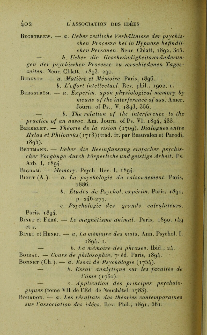 Bechterew. — a. Ueber zeitliche Verkà/tnisse der psychis- chen Processe bel in Hypnose befindli- chen Personen. Neur. Cblatt, 1892, 3o5. — b. Ueber die Geschwindigkeitsverànderun- gen der psychischen Processe zu verschiedenen Pages- zeiten. Neur. Cblatt., 1893, 290. Bergson. — a. Matière et Mémoire. Paris, 1896. — b. U effort intellectuel. Rev. phil., 1902, 1. Bergstrôm. — a. Experim. upon physiotogical memory by me ans ofthe interférence of as s. Amer. Journ. of Ps., V, 1893, 356. — b. The relation of the interférence to the practice of an assoc. Am. Journ. of Ps. VI, 1894, 433. Berkeley. — Théorie de la vision (1709). Dialogues entre Hylas et Philonoüs(I7i3)(trad. fr. par Beauvalon et Parodi, 1895). Bettmann. — Ueber die Beeinflussung einfacher psychis- cher Vorgdnge durch kôrperliche undgeistige Arbeit. Ps. Arb. I, i894. Bigham. — Memory. Psych. Rev. T, 1894. Binet (A.). — a. La psychologie du raisonnement. Paris, 1886. — b. Etudes de Psychol. expérim. Paris, 1891, p. 246-277. — c. Psychologie des grands calculateurs. Paris, 1894 - Binet et Féré. — Le magnétisme animal. Paris, 1890, 149 et s. Binet et Henri. — a. La mémoire des mots. Ann. Psychol. I, 1894, 1. — b. La mémoire des phrases. Ibid., 24- Boirac. — Cours de philosophie, 7e éd. Paris, 1894. Bonnet (Ch.). — a. Essai de Psychologie (1754)- — b. Essai analytique sur les facultés de Came (1760). — c. Application des principes psycholo- giques (tome VII de l’Ed. de Neuchâtel, 1788). Bourdon. — a. Les résultats des théories contemporaines sur l’association des idées. Rev. Phil., 1891, 061.
