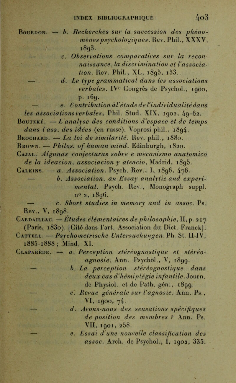 Bourdon. — b. Recherches sur la succession des phéno- mènes psychologiques. Rev. Phil., XXXV, i893. — c. Observations comparatives sur la recon- naissance, la discrimination et l’associa- tion. Rev. Phil., XL, 1895, i53. d. Le type grammatical dans les associations verbales. IVe Congrès de Psychol., 1900, p- >69- e. Contribution àl'étude de l’individualité dans les associations verbales, Phil. Stud. XIX, 1902, 49-62. Boutzké. — L’analyse des conditions d’espace et de temps dans l’ass. des idées (en russe), Yoprosi phil., 1894- Brochard. — La loi de similarité. Rev. phil., 1880. Brown. — Philos, of human mind. Edinburgh, 1820. Cajal. Algunas conjecturas sobre e mecanismo anatomico de la ideacion, associacion y atencio, Madrid, 1895. Calkins. — a. Association. Psych. Rev., I, 1896, 476. — b. Association, an Essay analytic and experi- mental. Psych. Rev., Monograph suppl. n° 2, 1896. — c. Short studies in memory and in assoc. Ps. Rev., V, 1898. Cardaillac. —Études élémentaires de philosophie, II, p. 217 (Paris, i83o). [Cité dans l’art. Association du Dict. Franck]. Càttell. — Psychomelrische Untersuchungen. Ph. St. II-1V, i885-i888; Mind, XI. Claparède. — a. Perception stéréognostique et stéréo- agnosie. Ann. Psychol., V, 1899. — b. La perception stéréognostique dans deux cas d’hémiplégie infantile. Journ. de Physiol. et de Path. gén., 1899. c. Revue générale sur l’agnosie. Ann. Ps., YI, 1900, 74. — d. Avons-nous des sensations spécifiques de position des membres ? Ann. Ps. VII, 1901, 258. e. Essai d'une nouvelle classification des assoc. Arch. de Psychol., I, 1902, 335.