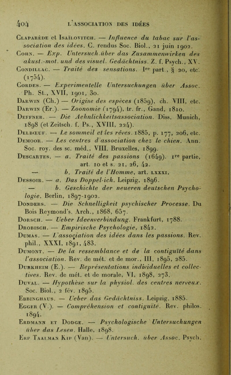 Claparède et Isaïi.ovitch. — Influence du tabac sur l’as- sociation des idées. C. rendus Soc. Biol., 21 juin 1902. Cohn. — Exp. Untersuch.ïiber das Zusammenwirken des akust.-mot. und des visuel. Gedàchtniss. Z. f. Psych., XV. Condillac. — Traité des sensations. Ire part , § 20, etc. (i754). Cordes. — Experimentelle Untersuchungen über Assoc. Ph. St., XVII, 1901, 3o. Darwin (Ch.) — Origine des espèces (1859), ch. VIII, etc. Darwin (Er.). — Zoonomie (1794), tr. fr., Gand, 1810. Deffner. — Die Aehnlichkeitsassociation. Diss. Munich, 1898 (etZeitsch. f. Ps., XVIII, 224). Delbœuf. —- Le sommeil et les rêves. i885, p. 177, 206, etc. Demoor. — Les centres d association chez le chien. Ann. Soc. roy. des sc. méd., VIII. Bruxelles, 1899. Descartes. — a. Traité des passions (1649)- ire Parüe> art. 10 et s. 21, 26, 4a. — b. Traité de l’Homme, art. lxxxi. Dessoir. — a. Das Doppel-ich. Leipzig, 1896. — b. Geschichte der neueren deutschen Psycho- logie. Berlin, 1897-1902. Donders. — Die Schnelligkeit psychischer Processe. Du Bois Reymond’s. Arch., 1868, 657. Dorsch. — Ueber Ideenverbindung. Frankfurt, 1788. Drobisch. — Empirische Psychologie, 1842. Dumas. — L’association des idées dans les passions. Rev. phil., XXXI, 1891, 483. Dumont. — De la ressemblance et de la contiguïté dans l’association. Rev. de met. et de mor., III, 1895, 285. Durkheim (E.). — Représentations individuelles et collec- tives. Rev. de met. et de morale, VI, 1898, 273. Duval. — Hypothèse sur la physiol. des centres nerveux. Soc. Biol., 2 fév. 1895. Ebbinghaus. — Ueber das Gedàchtniss. Leipzig, i885. Eggf.r (V.). — Compréhension et contiguïté. Rev. philos. 1894. Erdmann et Dodge. — Psychologische Untersuchungen über das Lesen. Halle, 1898. Erp Taalman Kip (Van). — Unlersuch. über Assoc. Psych.
