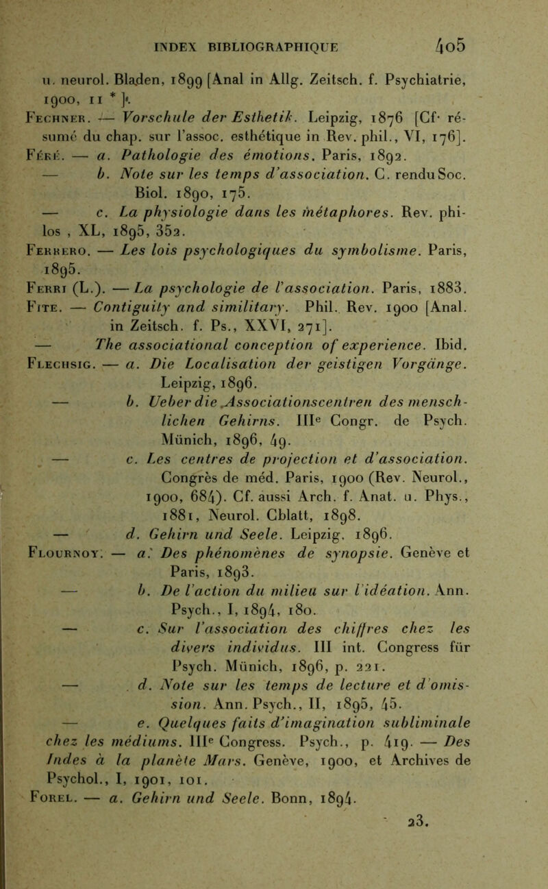 u. neurol. Blajden, 1899 [Anal in Allg. Zeitsch. f. Psychiatrie, 1900, 11 * y Fechner. — Vorschule der Esthetih. Leipzig, 1876 [Cf- ré- sumé du chap. sur l’assoc. esthétique in Rev. phil., VI, 176]. Féré. — a. Pathologie des émotions. Paris, 1892. b. Note sur les temps d’association. C. rendu Soc. Biol. 1890, 175. — c. La physiologie dans les métaphores. Rev. phi- los , XL, 1895, 352. Fekkero. — Les lois psychologiques du symbolisme. Paris, 1895. Ferri (L.). —La psychologie de l’association. Paris, i883. Ffte. — Contiguity and similitary. Phil. Rev. 1900 [Anal, in Zeitsch. f. Ps., XXVI, 271]. The associational conception of expérience. Ibid. Flechsig. — a. Die Localisation der geistigen Vorgange. Leipzig, 1896. b. Ueber die .Associationscentren des mensch- lichen Gehirns. IIIe Congr. de Psych. Münich, 1896, 49. c. Les centres de projection et d’association. Congrès de méd. Paris, 1900 (Rev. Neurol., 1900, 684). Cf. aussi Arch. f. Anat. u. Phys., 1881, Neurol. Cblatt, 1898. d. Gehirn und Seele. Leipzig. 1896. Flournoy. — aDes phénomènes de synopsie. Genève et Paris, 1893. b. De l’action du milieu sur l idéation. Ann. Psych., I, 1894, 180. — c. Sur l’association des chiffres chez les divers individus. III int. Congress für Psych. Münich, 1896, p. 221. — d. Noie sur les temps de lecture et d omis- sion. Ann. Psych., II, 1895, 45. e. Quelques faits d’imagination subliminale chez les médiums. IIIe Congress. Psych., p. 419- —Des Indes à la planète Mars. Genève, 1900, et Archives de Psychol., I, 1901, 101. Forel. — a. Gehirn und Seele. Bonn, 1894. 23.