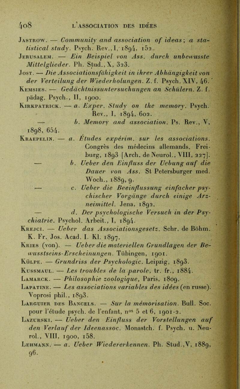 Jastrotv. — Community and association of ideas ; a sta- tistical study. Psych. Rev., I, 189/4, IÔ2.. Jérusalem. — Ein Beispiel von Ass. durch unbewusste Mittelglieder. Ph. Stud.,X, 323. Jost. — Die Associationsfcihigkeit in ihrer Abhàngigkeit von der Verteilung der Wiederholungen. Z. f. Psych. XIV, 46. ' Kemsies. — Gedàchtnissuntersuchungen an Schiilern. Z. f. pâdag. Psych., II, 1900. Kirkpatrick. — a. Expev. Study on the memory. Psych. Rev., I, 1894, 602. — b. Memory and association. Ps. Rev., Y, 1898, 654- Kraepelin. — a. Etudes expérim. sur les associations. Congrès des médecins allemands. Frei- burg, 1893 [Arch. de Neurol., VIII, 227]. — b. Ueber den Einfluss der Uebung auf die Dauer von Ass. St Petersburger med. Woch., 1889, 9. — c. Ueber die Beeinflussung einfacher psy- chisclier Vorgànge durch einige Arz- neimittel. Jena, 1892. — d. Der psychologische Versuch in der Psy- chiatrie. Psychol. Arbeit., I, 1894. Krejci. — Ueber das Associationsgesetz. Schr. de Bôhm. K. Fr. Jos. Acad. I. Kl. 1897. Kries (von). — Ueber die materiellen Grundlagen der Be- wusstseins-Erscheinungen. Tübingen, 1901. Külpe. — Grundriss der Psychologie. Leipzig, 1893. Kussmaul. — Les troubles de la parole, tr. fr., i884- Lamarck. — Philosophie zoologique, Paris, 1809. Lapatine. — Les associations variables des idées (en russe). Yoprosi phil., 1893. Larguier des Bancels. — Sur la mémorisation. Bull. Soc. pour l’étude psych. de l’enfant, nos 5 et 6, 1901-2. Lazurski. — Ueber den Einfluss der Vorstellungen auf den Verlauf der Ideenassoc. Monastch. f. Psych. u. Neu- rol., VIII, 1900, i58. Lehmann. — a. Ueber Wiedererkennen. Ph. Stud.,V, 1889, 96.