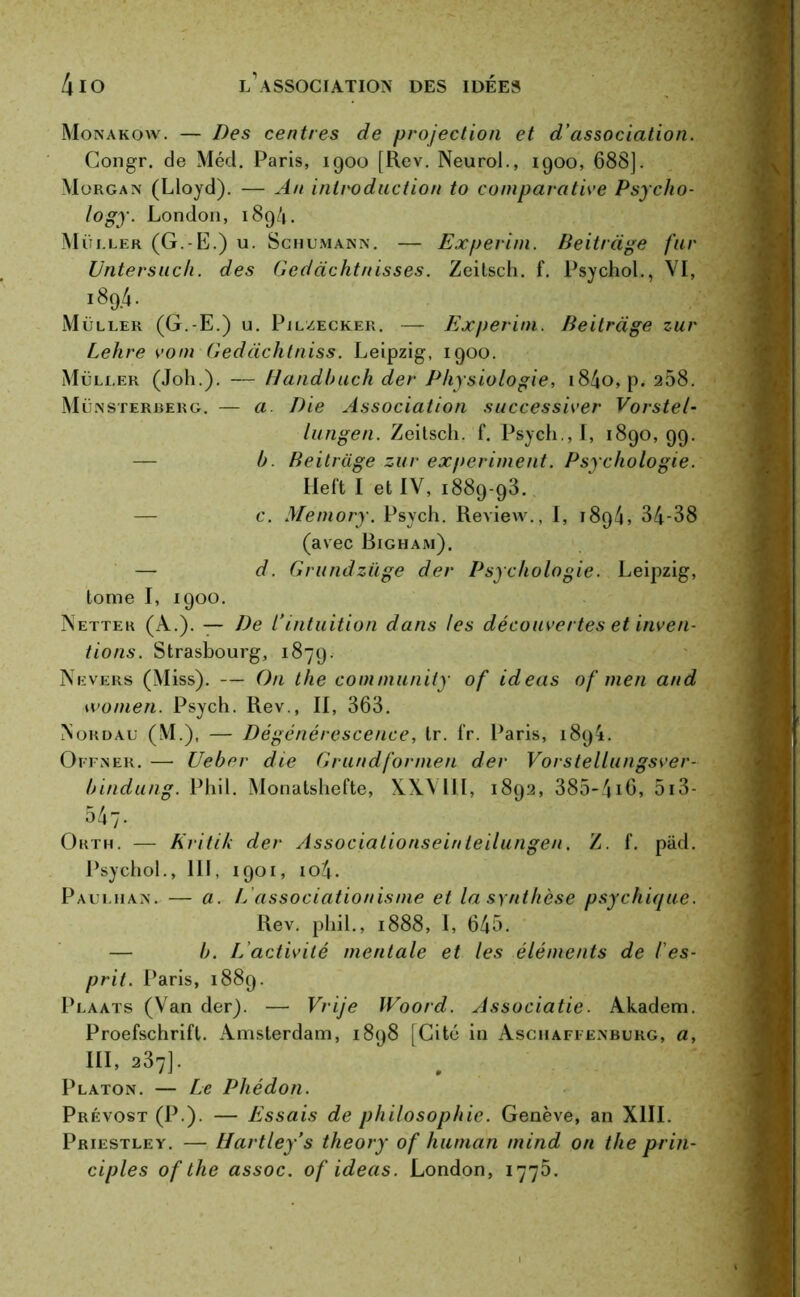 Monakow. — Des centres de projection et d’association. Congr. de Méd. Paris, 1900 [Rev. Neurol., 1900, 688]. Morgan (Lloyd). — An introduction to comparative Psycho- logy. London, 1894. Müi.ler (G.-E.) u. Schumann. — Experim. Beitràge fur Untersuch. des Gedachtnisses. Zeilsch. f. Psychol., VI, 189.4. Muller (G.-E.) u. Pjlzecker. —- Experim. Beitràge zur Lehre vont Gedàchtniss. Leipzig, 1900. Muller (Joh.). — Handbuch der Physiologie, i84o,p. 258. Münsterberg. — a Die Association successiver Vorstel- lungen. Zeilsch. f. Psych., I, 1890, 99. — b. Beitràge zur experiment. Psychologie. Ileft I et IV, 1889-93. c. Memory. Psych. Review., I, 1894, 34-38 (avec Bigham). — d. Grundziige der Psychologie. Leipzig, tome I, 1900. Nettek (À.). — De l’intuition dans les découvertes et inven- tions. Strasbourg, 1879. Nevers (Miss). — On the community of ideas of men and 1 vomen. Psych. Rev., II, 363. Nordau (M.), — Dégénérescence, tr. fr. Paris, 1894. Offner. — Ueber die Grand for men der Vorstellungsver- bindung. Phil. Monatshefte, XXVlll, 1892, 385-416, 513- 547' Orth. — Kritik der Associationseinteilungen. Z. f. pâd. Psychol., III, 1901, io4. Paulhan. — a. L associationisme et la synthèse psychique. Rev. phil., 1888, I, 645. — b. L'activité mentale et les éléments de /'es- prit. Paris, 1889. Plaats (Van der). — Vrije IVoord. Associatie. Akadem. Proefschrifl. Amsterdam, 1898 [Cité in Aschaffenburg, a, III, 287]• Platon. — Le Phédon. Prévost (P.). — Essais de philosophie. Genève, an XIII. Priestley. — Hartley’s theory of hunian mind on the prin- ciples of the assoc. of ideas. London, 1775.