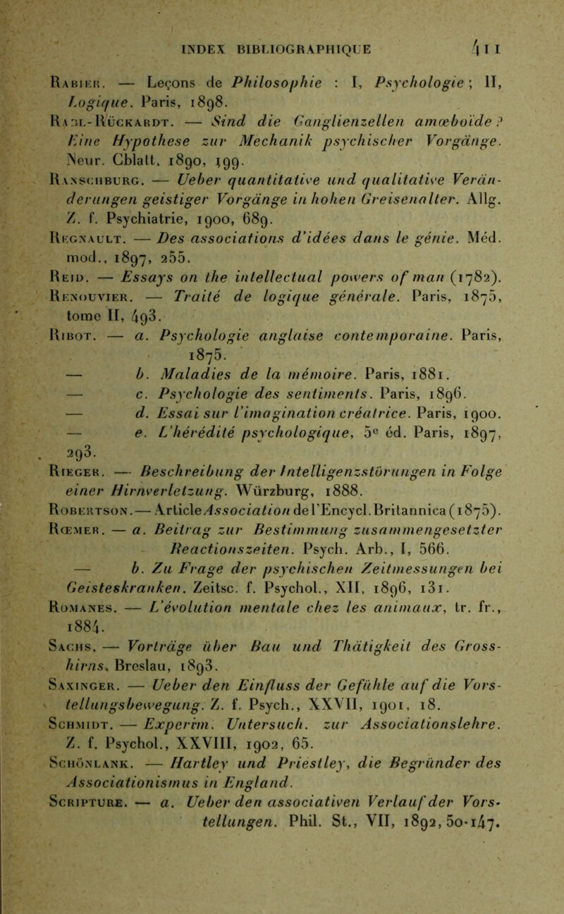 Rabier. — Leçons de Philosophie : I, Psychologie ; II, Logique. Paris, 1898. Raol-Rückardt. -— Sind die Ganglienzellen amœboide ? Line Hypothèse zur Mechanik psychischer Vorgànge. îNeur. Cblalt, 1890, 199. Ranschburg. — Ueher quantitative und qualitative Veran- derungen geistiger Vorgànge inhohen Greisenalter. Allg. Z. f. Psychiatrie, 1900, 689. Régnault. — Des associations d’idées dans le génie. Méd. mod., 1897, 255. Reid. — Essays on the intellectual powers of man ( 1782). Rknouvier. — Traité de logique générale. Paris, 1875, tome II, 493. Ribot. — a. Psychologie anglaise contemporaine. Paris, ' i875. — b. Maladies de la mémoire. Paris, 1881. c. Psychologie des sentiments. Paris, 1896. d. Essai sur l’imagination créatrice. Paris, 1900. e. L’hérédité psychologique, 5e éd. Paris, 1897, 293. Riegek. — Beschreibung der Intelligenzstorungen inFolge einer Hirnverletzung. Würzburg, 1888. Robertson.— Articl e Association del’Encycl. Britannica (1875). Rœmer. — a. Beitrag zur Bestimmung zusammengesetzter Reactionszeiten. Psych. Arb., I, 566. b. Zu Frage der psychischen Zeitmessungen bei Geisteskranken. Zeitsc. f. Psychol., XII, 1896, i3i. Romanes. — L’évolution mentale chez les animaux, tr. fr., i884. Sachs. — Vortràge üher Bau und Thàtigkeit des Gross- it iras. Breslau, 1893. Saxinger. — Ueber den Einfluss der Gefühle auf die Vors- tellungsbeivegung. Z. f. Psych., XXVII, 1901, 18. Schmidt. — Expcrvm. Untersuch. zur Associationslehre. /. f. Psychol., XXVIII, 1902, 65. Schonlank. — Hartley und Priestley, die Begründer des Associationismus in Engl and. Scrjpture.— a. Ueber den associativen Verlauf der Vois- tellungen. Phil. St., VII, 1892,50-147.