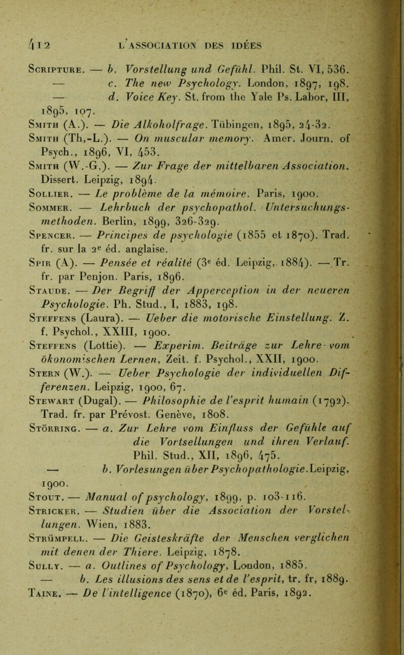 Scripture. — b. Vorstellung und Gefiihl. Phil. St. VI, 536. — c. The new Psychology. London, 1897, — d. Voice Key. St. from the Yale Ps. Labor, III, 1895, 107. Smith (A.). — Die Alkoholfrage. Tübingen, 1895, 24-32. Smith (Th,-L.). — On muscular memory. Amer. Journ. of Psych., 1896, VI, 453. Smith (W.-G.). — Zur Frage der mittelbaren Association. Dissert. Leipzig, 1894. Sollier. — Le problème de la mémoire. Paris, 1900. Sommer. — Lehrbuch der psychopathol. Untersuchungs- methoden. Berlin, 1899, 326-329. Spencer. — Principes de psychologie (i855 et 1870). Trad. fr. sur la 2e éd. anglaise. Spir (A). — Pensée et réalité (3e éd. Leipzig, 1884)- —Tr. fr. par Penjon. Paris, 1896. Staude. — Der Begriff der Apperccption in der neueren Psychologie. Ph. Stud., I, i883, 198. Steffens (Laura). — Ueber die motorische Einstellung. Z. f. Psychol., XXIII, 1900. Steffens (Lottie). — Experim. Beitràge zur Lehre vom ôkonomischen Lernen, Zeit. f. Psychol., XXII, 1900. Stern (W.). — Ueber Psychologie der individuellen Dif- ferenzen. Leipzig, 1900, 67. Stewart (Dugal). — Philosophie de l’esprit humain (1792). Trad. fr. par Prévost. Genève, 1808. Stôrring. — a. Zur Lehre vom Einfluss der Gefühle auf die Vortsellungen und ihren Verlauf. Phii. stud., xii, 1896,475. — b. Vorlesungen über Psychopathologie.Leipzig, 1900. Stout.— Manual of psychology, 1899, P- io3-ii6. Stricker. — Studien über die Association der Vorstel- lungen. Wien, 1883. Strümpell. — Die Geisteskràfte der Menschen verglichen mit denen der Thiere. Leipzig, 1878. Sully. — a. Outlines of Psychology, London, 1885. — b. Les illusions des sens et de l’esprit, tr. fr, 1889. Taine. — De l’intelligence (1870), 6e éd. Paris, 1892.