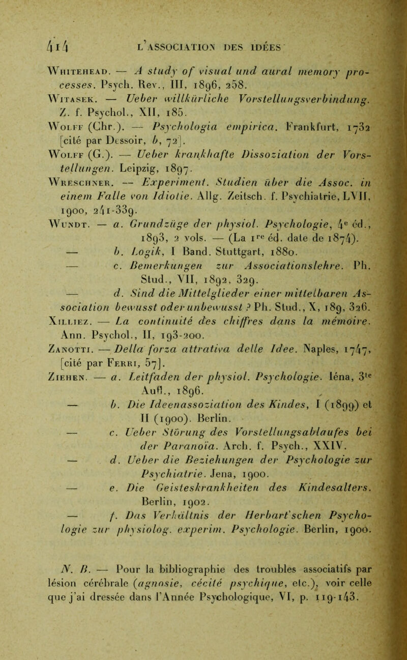 Whitehead. — A study of visual and aurai meniory pro- cesses. Psych. Rev., III, 1896, 258. Witasek. — Ueber willkürliche Vorstellungsverbindung. Z. f. Psychol., XII, i85. Wolff (Chr ). — Psychologia empirica. Frankfurt, 1732 [cité par Dessoir, b, 72']. Wolff (G.). — Ueber krankhafte Dissoziation der Vors- tellungen. Leipzig, 1897. Wreschner. — Experiment. Studien iiber die Assoc. in einem Falle von Idiotie. Allg. Zeitsch. f. Psychiatrie, LVII, 1900, 24i-339. Wu.ndt. — a. Grundziige der physiàl. Psychologie, 4e cd., 1893, 2 vols. — (La ire éd. date de 1874). — b. Logik, I Band. Stuttgart, 1880. — c. Bemerkungen zur Associationslehre. Ph. Stud., VII, 1892, 329. — d. Sind die Mittelglieder einer mittelbaren As- sociation bewusst oderunbewusst ? Pli. Stud., X, 189, 326. Xilliez. — La continuité des chiffres dans la mémoire. Ann. Psychol., II, 193-200. Zanotti. —Délia forza attrativa delle Idee. Naples, 1747» [cité par Ferri, 57]. Ziehen. — a. L.eitfaden der physiol. Psychologie, léna, 3te Aufl., 1896. — b. Die Ideenassoziation des Kindes, I (1899.) et II (1900). Berlin. — c. Ueber Stôrung des Vorstellungsablaufes bei der Paranoïa. Arch. f. Psych., XXIV. — d. Ueber die Beziehungen der Psychologie zur Psychiatrie. Jena, 1900. e. Die Geisteskrankheiten des Kindesaliers. Berlin, 1902. — /. Das Verhiiltnis der Herbart'schen Psycho- logie zur physiolog. experim. Psychologie. Berlin, 1900. N. B. — Pour la bibliographie des troubles associatifs par lésion cérébrale (agnosie, cécité psychique, etc.), voir celle que j’ai dressée dans l’Année Psychologique, VI, p. 119-143.
