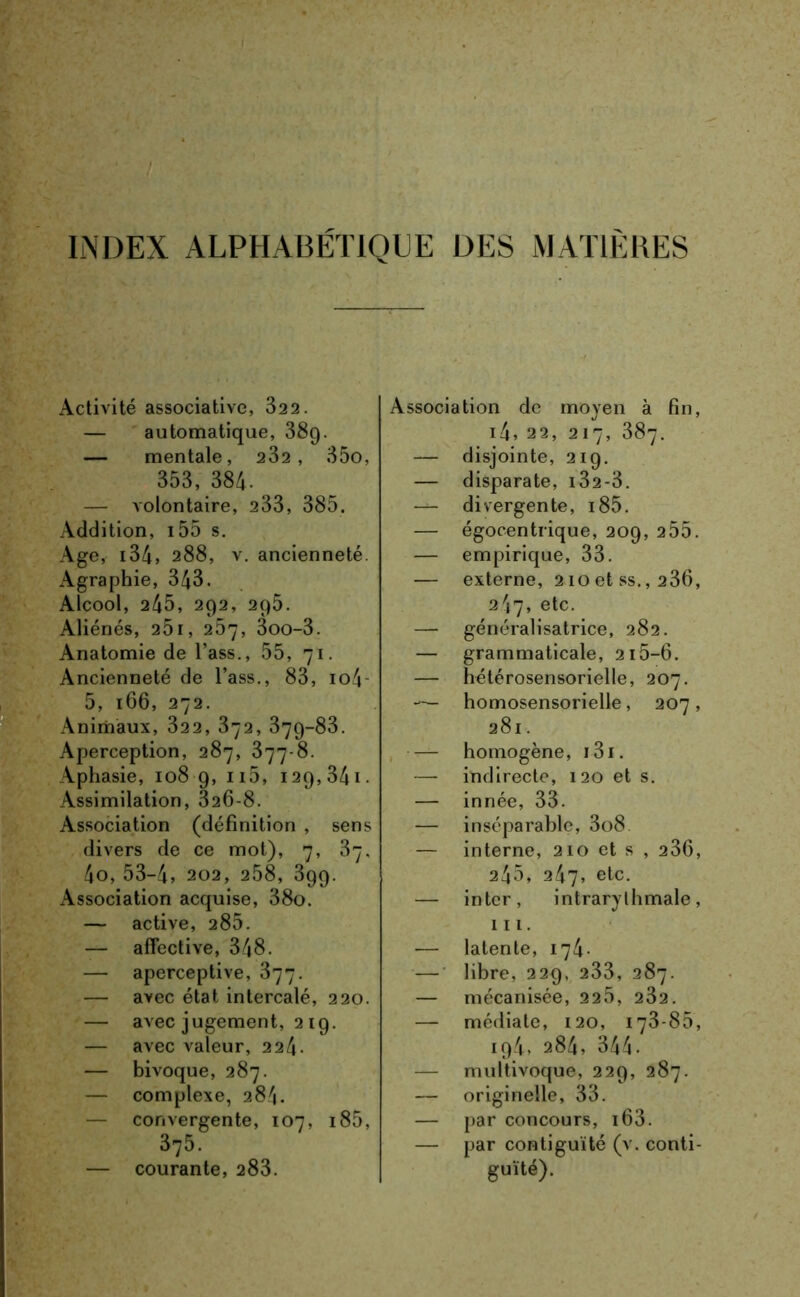 INDEX ALPHABÉTIQUE DES MATIÈRES Activité associative, 322. — automatique, 389. — mentale, 232, 35o, 353, 384. — volontaire, 233, 385. Addition, 155 s. Age, 134, 288, v. ancienneté x\graphie, 343. Alcool, 245, 292, 295. Aliénés, 25i, 257, 3oo-3. Anatomie de l’ass., 55, 71. Ancienneté de l’ass., 83, io4 5, 166, 272. Animaux, 322, 372, 379-83. Aperception, 287, 377-8. Aphasie, 108 9, n5, 129,341. Assimilation, 326-8. Association (définition , sens divers de ce mot), 7, 37, 4o, 53-4, 202, 258, 399. Association acquise, 38o. — active, 285. — affective, 348. — aperceptive, 377. — avec état intercalé, 220. — avec jugement, 219. — avec valeur, 2 24- — bivoque, 287. — complexe, 284. — convergente, 107, i85, 375. — courante, 283. Association de moyen à fin, i4, 22, 217, 387. — disjointe, 219. — disparate, i32-3. — divergente, i85. — égocentrique, 209, 255. — empirique, 33. — externe, 210 et ss., 236, 247, etc. généralisatrice, 282. — grammaticale, 215-6. — hétérosensorielle, 207. — homosensorielle, 207, 281. — homogène, 131. — indirecte, 120 et s. — innée, 33. — inséparable, 3o8 — interne, 210 et s , 236, 245, 247, etc. — inter, intrarythmale, 111. — latente, 174. — libre, 229, 233, 287. — mécanisée, 225, 232. — médiate, 120, 173-85, 194, 284, 344. — multivoque, 229, 287. — originelle, 33. — par concours, 163. — par contiguïté (v. conti- guïté).