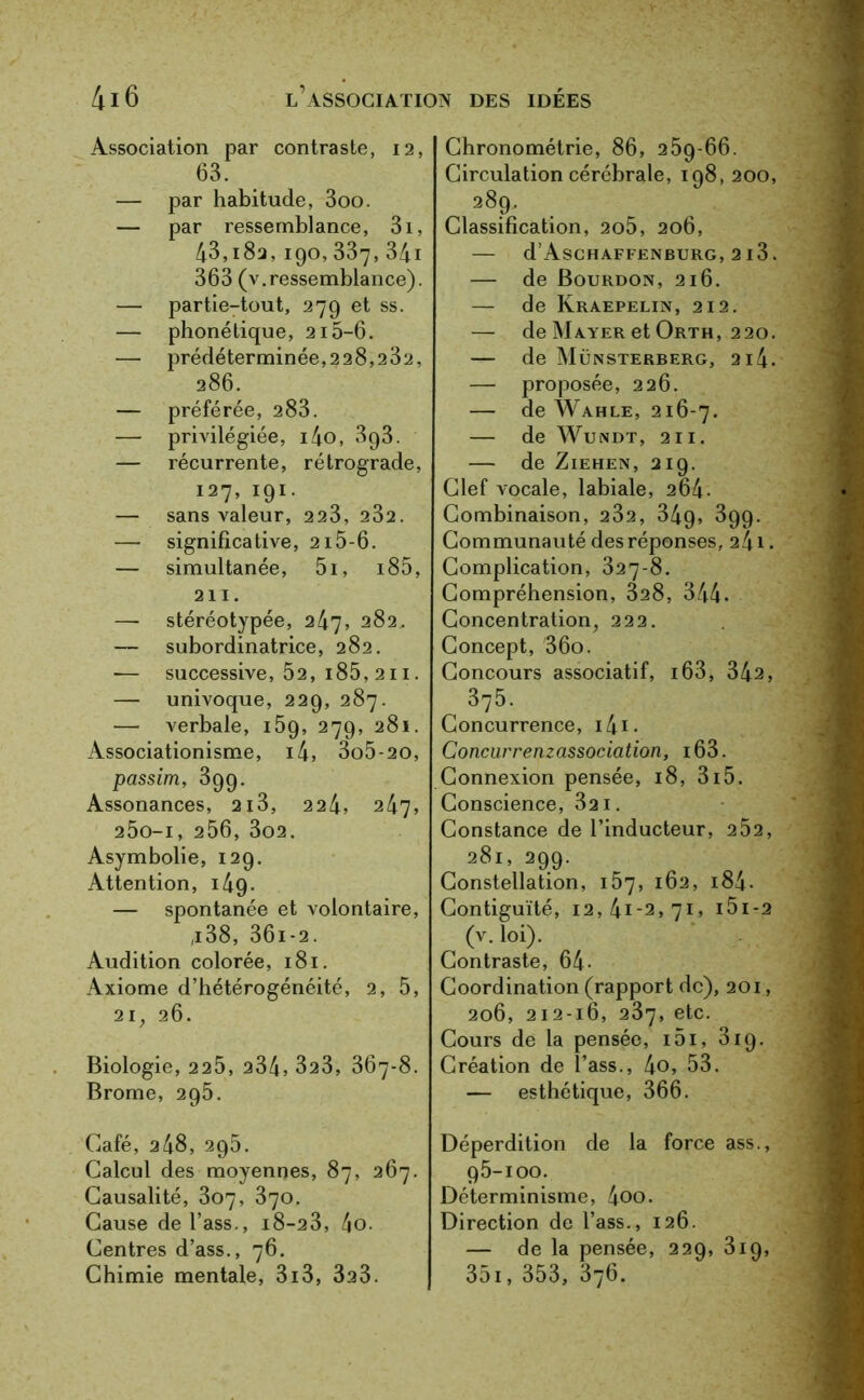 Association par contraste, 12, 63. — par habitude, 3oo. — par ressemblance, 3i, 43,i82, 190, 337, 341 363 (v.ressemblance). — partie-tout, 279 et ss. — phonétique, 215-6. — prédéterminée,228,232, 286. — préférée, 283. — privilégiée, i4o, 393. — récurrente, rétrograde, 127, 191. — sans valeur, 223, 232. — significative, 215-6. — simultanée, 5i, i85, 211. — stéréotypée, 247, 282, — subordinatrice, 282. — successive, 52, i85, 211. — univoque, 229, 287. — verbale, 159, 279, 281. Associationisme, i4, 3o5-20, passim, 399. Assonances, 2i3, 224, 247, 200-1, 256, 302. Asymbolie, 129. Attention, 149. — spontanée et volontaire, ,i38, 36i-2. Audition colorée, 181. Axiome d’hétérogénéité, 2, 5, 21, 26. Biologie, 225, 234, 323, 367-8. Brome, 295. Café, 248, 295. Calcul des moyennes, 87, 267. Causalité, 307, 370. Cause del’ass., i8-23, 4o. Centres d’ass., 76. Chimie mentale, 3i3, 323. Chronométrie, 86, 259-66. Circulation cérébrale, 108, 200, 289. Classification, 2o5, 206, — d’AsCHAFFENBURG, 2l3. — de Bourdon, 216. — de Kraepelin, 212. — de Mayer et Orth, 220. — de Münsterberg, 2i4. — proposée, 226. — de Wahle, 216-7. — de Wundt, 211. — de Ziehen, 219. Clef vocale, labiale, 264. Combinaison, 232, 349» 399. Communauté des réponses, 241 • Complication, 327-8. Compréhension, 828, 344. Concentration, 222. Concept, 36o. Concours associatif, 163, 342, 375. Concurrence, i4i. Concurrenzassociation, i63. Connexion pensée, 18, 315. Conscience, 321. Constance de l’inducteur, 252, 281, 299. Constellation, 157, 162, i84- Contiguïté, 12,41-2,71, i5i-2 (v.loi). Contraste, 64- Coordination (rapport de), 201, 206, 212-16, 237, etc. Cours de la pensée, i5i, 319. Création de î’ass., 4o, 53. — esthétique, 366. Déperdition de la force ass., 95-100. Déterminisme, 4oo. Direction de l’ass., 126. — de la pensée, 229, 319, 351, 353, 376.