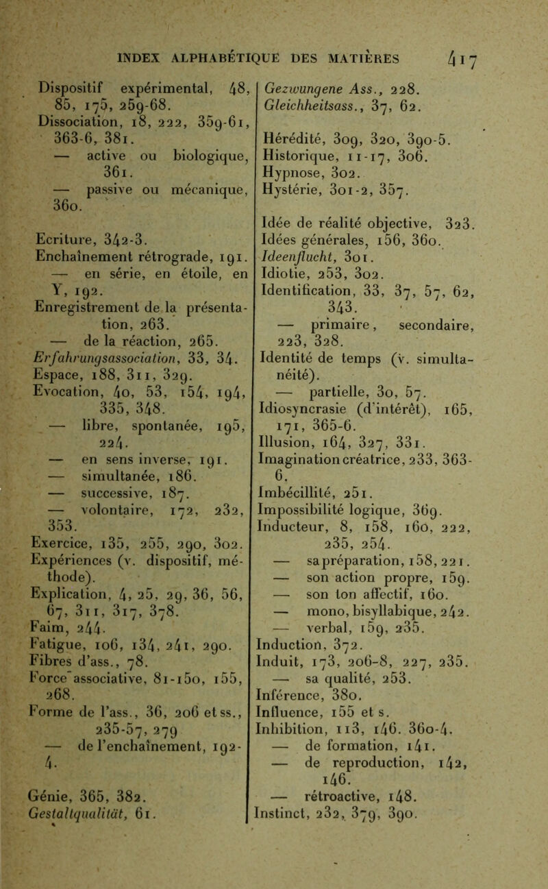 Dispositif expérimental, 48» 85, 175, 25g-68. Dissociation, 18,222, 35g-61, 363-6, 38i. — active ou biologique, 36i. — passive ou mécanique, 36o. Ecriture, 342-3. Enchaînement rétrograde, 191. — en série, en étoile, en Y, 192. Enregistrement de la présenta- tion, 263. — de la réaction, 265. Ei'fahrungsassociation, 33, 34. Espace, 188, 3ii, 329. Evocation, 4o, 53, 154, 194» 335, 348. — libre, spontanée, 195, 224. — en sens inverse, 191. — simultanée, 186. — successive, 187. — volontaire, 172, 232, 353. Exercice, 135, 255, 290, 3o2. Expériences (v. dispositif, mé- thode). Explication, 4» 25, 29, 36, 56, 67, 3t 1, 3i7, 378. Faim, 244- Fatigue, 106, 134, 24U 290. Fibres d’ass., 78. Forceassociative, 8i-i5o, 155, 268. Forme de l’ass., 36, 206 etss., 235-57, 279 — de l’enchaînement, 192- Génie, 365, 382. Gestaltqualitat, 61. Gezwungene Ass., 228. Gleichheitsass., 37, 62. Hérédité, 309, 320, 390-5. Historique, 11-17, 3o6. Hypnose, 302. Hystérie, 3oi-2, 357. Idée de réalité objective, 323. Idées générales, i56, 36o. Ideenflucht, 3oi. Idiotie, 253, 3o2. Identification, 33, 37, 57, 62, 343. — primaire, secondaire, 223, 328. Identité de temps (v. simulta- néité). — partielle, 3o, 57. Idiosyncrasie (d'intérêt), 165, 171, 365-6. Illusion, 164, 327, 331. Imagination créatrice, 233, 363- 6. Imbécillité, 251. Impossibilité logique, 369. Inducteur, 8, i58, 160, 222, 235, 254. — sa préparation, 158, 221. — son action propre, 159. — son ton affectif, 160. — mono, bisyllabique, 242. verbal, 159, 235. Induction, 372. Induit, 173, 206-8, 227, 235. — sa qualité, 2 53. Inférence, 38o. Influence, i55 et s. Inhibition, n3, i46. 36o-4. — de formation, 141. — de reproduction, i42, i46. — rétroactive, i48. Instinct, 232, 379, 390.