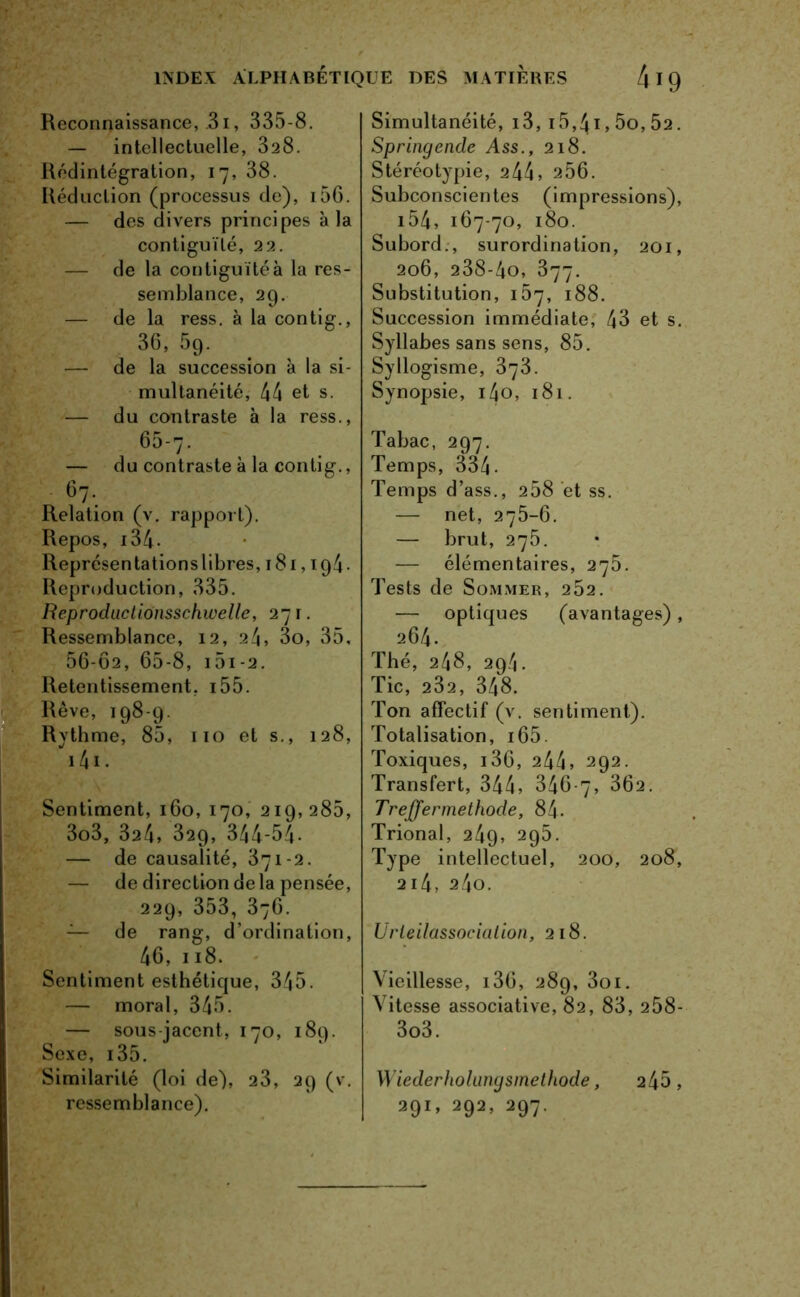 . Reconnaissance, .31, 335-8. — intellectuelle, 328. Rédintégration, 17, 38. Réduction (processus de), i56. — des divers principes à la — de la contiguïté à la res- semblance, 29. — de la ress. à la contig., 36, 59. — de la succession à la si- multanéité, 44 et s. — du contraste à la ress., 65-7. — du contraste à la contig., 67. Relation (v. rapport). Repos, 134- Représentations libres, 181,194. Reproduction, 335. Reproductionsschwelle, 271. Ressemblance, 12, 24, 3o, 35, 56-02, 65-8, i5i-2. Retentissement, 155. Rêve, 198-9. Rythme, 85, 110 et s., 128, 141. Sentiment, 160, 170, 219,285, 3o3, 324, 329, 344-54- — de causalité, 371-2. — de direction delà pensée, 229, 353, 376. — de rang, d’ordination, 46, 118. Sentiment esthétique, 345. — moral, 345. — sous jacent, 170, 189. Sexe, 135. Similarité (loi de), 23, 29 (v. ressemblance). Simultanéité, 13, i5,4i,5o,52. Springende Ass., 218. Stéréotypie, 244, 256. Subconscientes (impressions), 154, 167-70, 180. 206, 238-4o, 377. Substitution, îb'], 188. Succession immédiate, 43 et s. Syllabes sans sens, 85. Syllogisme, 373. Synopsie, i4o, 181. Tabac, 297. Temps, 334. Temps d’ass., 258 et ss. — net, 275-6. — brut, 275. — élémentaires, 275. Tests de Sommer, 252. — optiques (avantages), 264. Thé, 248, 294. Tic, 232, 348. Ton affectif (v. sentiment). Totalisation, 165. Toxiques, 136, 244, 292. Transfert, 344, 346-7, 362. Treffermethode, 84- Trional, 249, 295. Type intellectuel, 200, 208, 214, 240. Urleilassocialion, 218. Vieillesse, i36, 289, 3oi. Vitesse associative, 82, 83, 258- 3o3. Wiederholungsinethode, 245, 29!, 292, 297.