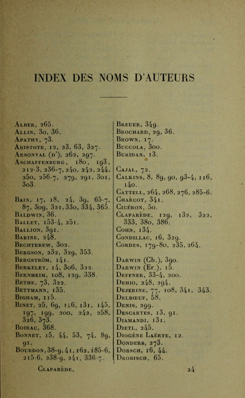 INDEX DES NOMS D’AUTEURS Alber, 265. Allin, 3o, 36. Apathy, 73. Ahistote, 12, 23, 63, 327. Arsonval (d’), 262, 297. Aschaffenburg, 180, 193, 212-3, 236-7,240, 242, 244» 2Ôo, 256-7, 279, 291, 3oi, 3o3. Bain, 17, 18, 24, 3g, 65-7, 87, 309, 32i,33o, 334, 365. Baldwin, 36. Ballet, i53-4» 25i. Ballion, 391. Barine, 248. Bechterew, 3o2. Bergson, 232, 329, 353. Bergstrôm, i4i- Berkeley, i4, 3o6, 322. Bernheim, 108, 129, 338. Bethe, 73, 322. Bettmann, 135. Bigham, 115. Binet, 25, 69, il6, i3i, i45, 197, 199, 200, 242, 258, 326, 373. Boirac, 368. Bonnet, i5, 44, 53, 74, 89, 91* Bourdon, 38-9,41,162, i85-6, 2i5-6, 238-9, 24i, 336-7. I Breuer, 349- j Brochard, 29, 36. Brown, 17. Buccola, 3oo. Buridan, i3. O Cajal, 72. Calkins, 8, 89, 90, 93-4, 116, i4o. Cattell, 264, 268, 276, 285-6, Charcot, 341. Cicéron, 5o. Claparède, 129, i32, 322, 333, 38o, 386. Cohn, i34. Gondillac, 16, 329. Cordes, 179-80, 235, 264. Darwin (Ch.), 390. Darwin (Er.), i5. Deffner, 33-4, 200. Dehio, 248, 294. Dejerine, 77, 108, 34i, 343. Delbœuf, 58. Denis, 299. Descartes, i3, 91. Diamandi, i3i. Dieti,, 245. Diogène Laërte, 12. Donders, 273. Dorsch, 16, 44- Drobisch, 65.