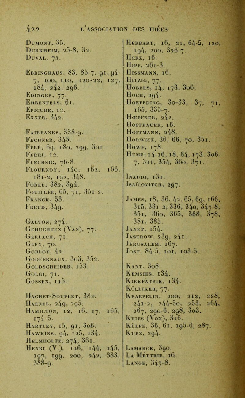 Dumont, 85. Durkheim, 25-8, 32. Duval, 72. Ebbinghaus, 83, 85-7, 9X>94- 7, 100, 110, 120-22, 127, 184, 242, 296. Edinger, 77. Ehrenfels, 61. Epicure, 12. Exner, 342. FaIRBANKS, 338-9. Fechner, 345. Féré, 69, 180, 299, 3oi. Ferri, 12. Flechsig, 76-8. Flournoy, i4o, I ()2, 166, 181-2, 192, 348. Forel, 382, 394. Fouillée, 65, 71, 35i-2. Franck, 53. Freud, 349- Galton, 274. Gehuchten (Van), 77. Gerlach, 71. G LE Y, 70. Goblot, 42. GoDFERNAUX, 3o3, 352. Goldscheider, i53. Golgi, 71. Gossen, ii5. Hachet-Souplet, 382. Haenel, 249, 298. Hamilton, 12, 16, 17, i65, 174-5. Hartley, i5, 91, 3o6. Hawkins, 9^, 125, i34. Helmholtz, 274, 33i. Henri (V.), ij6, i44, 145, 197, 199, 200, 242, 333, 388-9. Herbart, 16, 21, 64-5, 120 194, 200, 326-7. Herz, 16. Hipp, 26i-3. Hissmann, 16. Hitzig, 77. Hobbes, i4, 173, 3o6. Hoch, 294. Hoeffding, 3o-33, 37, 71 i65, 335-7- Hœpfner, 242. Hoffbauer, 16. Hoffmann, 248. Horavicz, 36, 66, 70, 35i. Howe, 178. Hume, i4-i6, 18, 64, 178, 3o6 7, 511, 354, 36o, 371. Inaudi, i3i. fsAÏLOVITCH, 297. James, 18, 36,42,65,6g, 166 3i5, 331 -2, 336, 34o, 347-8 351, 36o, 365, 368, 378 38i, 385. Janet, i 54 - Jastrow, 23g, a4i. Jérusalem, 167. Jost, 84-5, 101, io3-5. Kant, 3o8. Kemsies, 134- Kirkpatrik, 134 - Kolliker, 77. Kraepelin, 200, 212, 228, 24i-2, 244-5o, 253, 264, 267, 290-6, 298, 3o3. Kries (Von), 316. Külpe, 36, 61, ig5-6, 287. Kurz, 294. Lamarck, 3go. La Mettrie, 16. Lange, 347-8.
