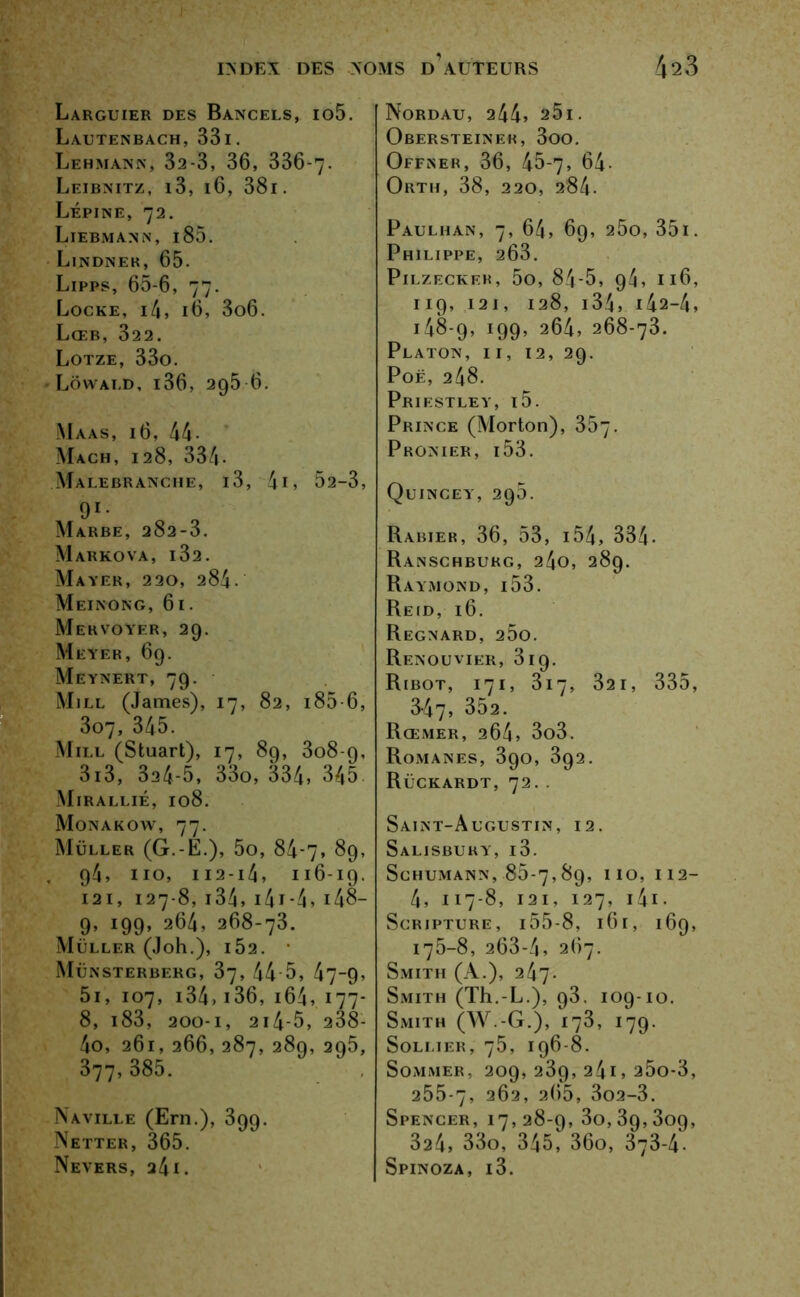 Larguier des Bancels, io5. Lautenbach, 33i. Lehmann, 32-3, 36, 336-7- Leibnitz, i3, 16, 38i . Lépine, 72. Liebmann, i85. L. ndnek, 65- Lipps, 65-6, 77. Locke, i4, 16, 3o6. LœB, 322. Lotze, 33o. Lôwald, i36, 295 6. Maas, 16, 44- Mach, 128, 334- Malebranche, i3, 41 > 52-3, 91* Marbe, 282-3. Markova, i32. Mayer, 220, 284. Meinong, 61. Mekvoyer, 29. Meyer, 69. Meynert, 79. Mill (James), 17, 82, i85-6, 3o7, 345. Mill (Stuart), 17, 89, 308-9, 3i3, 324-5, 33o, 334, 345 Mirallié, 108. Monakow, 77. Muller (G.-E.), 5o, 84-7, 89, 94, 110, 112 -14, 116-19. 121, 127-8,134,14 t-4,148- 9, 199, 264, 268-73. Muller (Joh.), i52. Münsterberg, 37, 44 5, 47-9, 5i, 107, 134> 136, 164, 177- 8, i83, 200-1, 2i4-5, 238- 4o, 261, 266, 287, 289, 295, 377, 385. Naville (Ern.), 399. Netter, 365. Nevers, a4i. Nordau, 244, 25i. Obersteineh, 3oo. Offner, 36, 45-7, 64- Orth, 38, 220, 284. PaULHAN, 7, 64, 69, 2ÔO, 351. Philippe, 263. PlLZECKEH, 5o, 84-5, 94, 116, 119, 12 I, 128, 134, i42-4, 148-9, 199, 264, 268-73. Platon, i i, 12, 29. Poë, 248. Priestley, i5. Prince (Morton), 357- Pronier, i53. Quincey, 295. Rabier, 36, 53, i54, 334- Ranschburg, 24o, 289. Raymond, i53. Reid, 16. Regnard, 260. Renouvier, 319. Ribot, 171, 317, 321, 335, 3-47, 352. Rœmer, 264, 3o3. Romanes, 390, 392. Rückardt, 72. . Saint-Augustin, 12. Salisbury, i3. Schumann, 85-7,89, 110, 112- 4, 117-8, 121, 127, 141 • Scripture, 155-8, 161, 169, 175-8, 263-4, 267. Smith (A.), 247. Smith (Th.-L.), 93. 109-10. Smith (W.-G.), i73, 179. SOLLIER, 75, I96-8. Sommer, 209, 239, 24i, 25o-3, 255-7, 262, 265, 3o2-3. Spencer, 17,28-9,30,39,309, 324, 33o, 345, 36o, 373-4• Spinoza, i3.