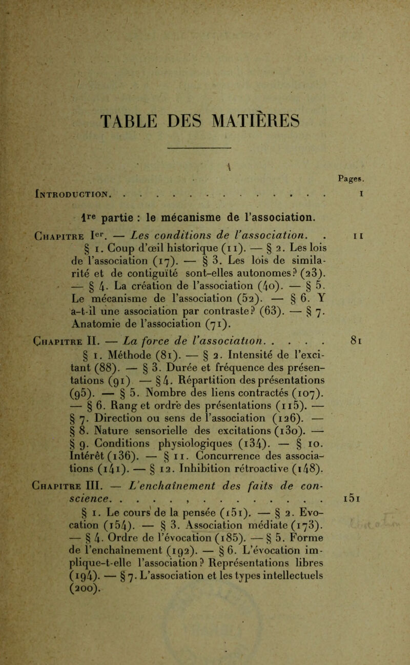 TABLE DES MATIERES ■ \ Introduction lre partie : le mécanisme de l’association. Chapitre Ier. — Les conditions de l'association. § i. Coup d’œil historique (i 1). — § 2. Les lois de l’association (17). — § 3. Les lois de simila- rité et de contiguïté sont-elles autonomes? (23). — § 4- La création de l’association (4o). — § 5. Le mécanisme de l’association (52). — § 6. Y a-t-il une association par contraste? (63). — § 7. Anatomie de l’association (71). Chapitre IL — La force de l'association § 1. Méthode (81). — § 2. Intensité de l’exci- tant (88). — § 3. Durée et fréquence des présen- tations (91) — §4- Répartition des présentations (95). — § 5. Nombre des liens contractés (107). — § 6. Rang et ordre des présentations (n5). — § 7. Direction ou sens de l’association (126). — §8. Nature sensorielle des excitations (i3o). — § 9. Conditions physiologiques (134)- — § 10. Intérêt (i36). — § n. Concurrence des associa- tions (i4i). — § 12. Inhibition rétroactive (148). Chapitre III. — L’enchaînement des faits de con- science § 1. Le cours de la pensée (i5i). — § 2. Evo- cation ( 154). — § 3. Association médiate (173). — § 4- Ordre de l’évocation (i85). — § 5. Forme de l’enchaînement (192). — §6. L’évocation im- plique-t-elle l’association? Représentations libres (194). — §7. L’association et les types intellectuels (200).