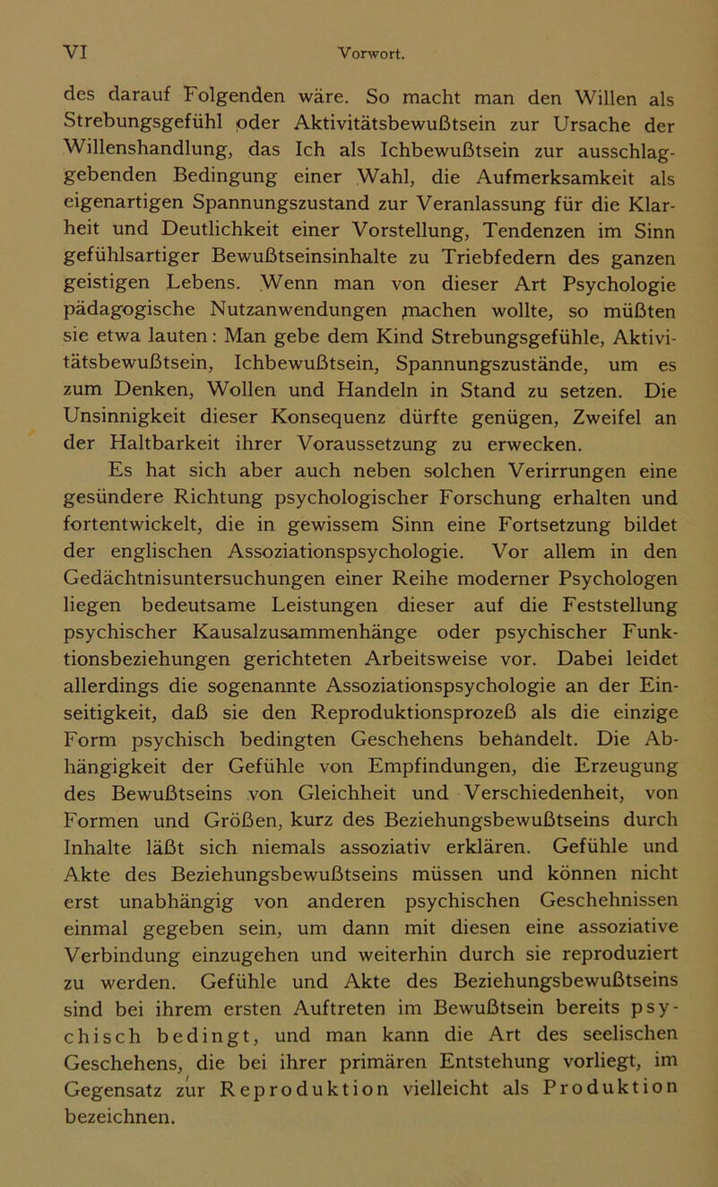 des darauf Folgenden wäre. So macht man den Willen als Strebungsgefühl oder Aktivitätsbewußtsein zur Ursache der Willenshandlung, das Ich als Ichbewußtsein zur ausschlag- gebenden Bedingung einer Wahl, die Aufmerksamkeit als eigenartigen Spannungszustand zur Veranlassung für die Klar- heit und Deutlichkeit einer Vorstellung, Tendenzen im Sinn gefühlsartiger Bewußtseinsinhalte zu Triebfedern des ganzen geistigen Lebens. Wenn man von dieser Art Psychologie pädagogische Nutzanwendungen fnachen wollte, so müßten sie etwa lauten: Man gebe dem Kind Strebungsgefühle, Aktivi- tätsbewußtsein, Ichbewußtsein, Spannungszustände, um es zum Denken, Wollen und Handeln in Stand zu setzen. Die Unsinnigkeit dieser Konsequenz dürfte genügen, Zweifel an der Haltbarkeit ihrer Voraussetzung zu erwecken. Es hat sich aber auch neben solchen Verirrungen eine gesündere Richtung psychologischer Forschung erhalten und fortentwickelt, die in gewissem Sinn eine Fortsetzung bildet der englischen Assoziationspsychologie. Vor allem in den Gedächtnisuntersuchungen einer Reihe moderner Psychologen liegen bedeutsame Leistungen dieser auf die Feststellung psychischer Kausalzusammenhänge oder psychischer Funk- tionsbeziehungen gerichteten Arbeitsweise vor. Dabei leidet allerdings die sogenannte Assoziationspsychologie an der Ein- seitigkeit, daß sie den Reproduktionsprozeß als die einzige Form psychisch bedingten Geschehens behandelt. Die Ab- hängigkeit der Gefühle von Empfindungen, die Erzeugung des Bewußtseins von Gleichheit und Verschiedenheit, von Formen und Größen, kurz des Beziehungsbewußtseins durch Inhalte läßt sich niemals assoziativ erklären. Gefühle und Akte des Beziehungsbewußtseins müssen und können nicht erst unabhängig von anderen psychischen Geschehnissen einmal gegeben sein, um dann mit diesen eine assoziative Verbindung einzugehen und weiterhin durch sie reproduziert zu werden. Gefühle und Akte des Beziehungsbewußtseins sind bei ihrem ersten Auftreten im Bewußtsein bereits psy- chisch bedingt, und man kann die Art des seelischen Geschehens, die bei ihrer primären Entstehung vorliegt, im Gegensatz zur Reproduktion vielleicht als Produktion bezeichnen.