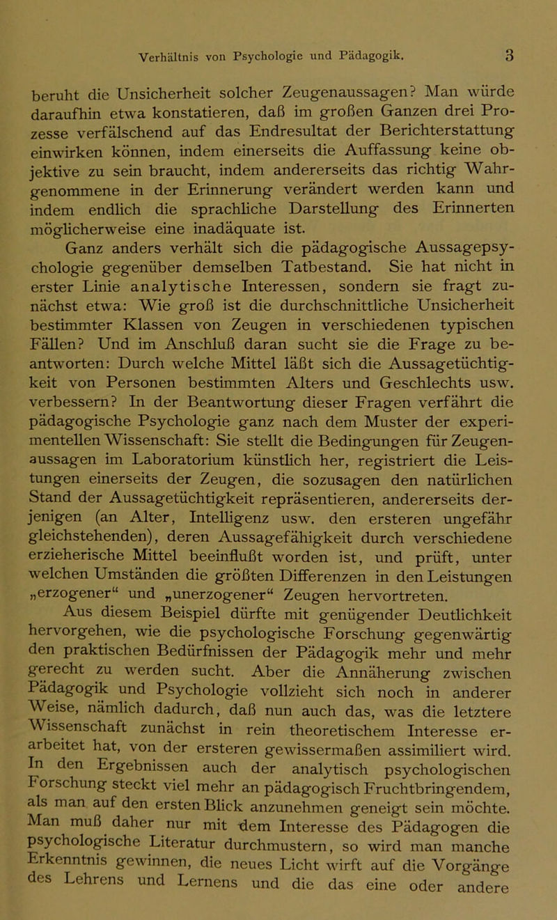 beruht die Unsicherheit solcher Zeugenaussagen? Man würde daraufhin etwa konstatieren, daß im großen Ganzen drei Pro- zesse verfälschend auf das Endresultat der Berichterstattung einwirken können, indem einerseits die Auffassung keine ob- jektive zu sein braucht, indem andererseits das richtig Wahr- genommene in der Erinnerung verändert werden kann und indem endlich die sprachliche Darstellung des Erinnerten möglicherweise eine inadäquate ist. Ganz anders verhält sich die pädagogische Aussagepsy- chologie gegenüber demselben Tatbestand. Sie hat nicht in erster Linie analytische Interessen, sondern sie fragt zu- nächst etwa: Wie groß ist die durchschnittliche Unsicherheit bestimmter Klassen von Zeugen in verschiedenen typischen Fällen? Und im Anschluß daran sucht sie die Frage zu be- antworten: Durch welche Mittel läßt sich die Aussagetüchtig- keit von Personen bestimmten Alters und Geschlechts usw. verbessern? In der Beantwortung dieser Fragen verfährt die pädagogische Psychologie ganz nach dem Muster der experi- mentellen Wissenschaft: Sie stellt die Bedingungen für Zeugen- aussagen im Laboratorium künstlich her, registriert die Leis- tungen einerseits der Zeugen, die sozusagen den natürlichen Stand der Aussagetüchtigkeit repräsentieren, andererseits der- jenigen (an Alter, Intelligenz usw. den ersteren ungefähr gleichstehenden), deren Aussagefähigkeit durch verschiedene erzieherische Mittel beeinflußt worden ist, und prüft, unter welchen Umständen die größten Differenzen in den Leistungen „erzogener“ und „unerzogener“ Zeugen hervortreten. Aus diesem Beispiel dürfte mit genügender Deutlichkeit hervorgehen, wie die psychologische Forschxmg gegenwärtig den praktischen Bedürfnissen der Pädagogik mehr und mehr gerecht zu werden sucht. Aber die Annäherung zwischen Pädagogik und Psychologie vollzieht sich noch in anderer Weise, nämlich dadurch, daß nun auch das, was die letztere Wissenschaft zunächst in rein theoretischem Interesse er- arbeitet hat, von der ersteren gewissermaßen assimiliert wird. In den Ergebnissen auch der analytisch psychologischen Forschung steckt viel mehr an pädagogisch Fruchtbringendem, als man auf den ersten Blick anzunehmen geneigt sein möchte. Man muß daher nur mit -dem Interesse des Pädagogen die psychologische Literatur durchmustern, so wird man manche rkenntnis gewinnen, die neues Licht wirft auf die Vorgänge des Lehrens und Lernens und die das eine oder andere