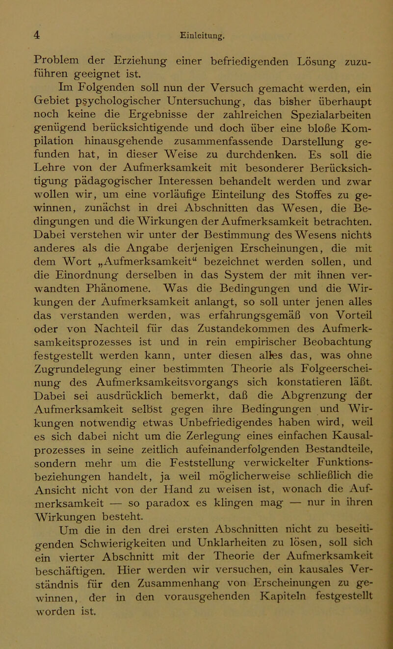 Problem der Erziehung einer befriedigenden Lösung zuzu- führen geeignet ist. Im Folgenden soll nun der Versuch gemacht werden, ein Gebiet psychologischer Untersuchung, das bisher überhaupt noch keine die Ergebnisse der zahlreichen Spezialarbeiten genügend berücksichtigende und doch über eine bloße Kom- pilation hinausgehende zusammenfassende Darstellung ge- funden hat, in dieser Weise zu durchdenken. Es soll die Lehre von der Aufmerksamkeit mit besonderer Berücksich- tigaing pädagogischer Interessen behandelt werden und zwar wollen wir, um eine vorläufige Einteilung des Stoffes zu ge- winnen, zunächst in drei Abschnitten das Wesen, die Be- dingungen und die Wirkungen der Aufmerksamkeit betrachten. Dabei verstehen wir unter der Bestimmung des Wesens nichts anderes als die Angabe derjenigen Erscheinungen, die mit dem Wort „Aufmerksamkeit“ bezeichnet werden sollen, und die Einordnung derselben in das System der mit ihnen ver- wandten Phänomene. Was die Bedingungen und die Wir- kungen der Aufmerksamkeit anlangt, so soll unter jenen alles das verstanden werden, was erfahrungsgemäß von Vorteil oder von Nachteil für das Zustandekommen des Aufmerk- samkeitsprozesses ist und in rein empirischer Beobachtung festgestellt werden kann, unter diesen alles das, was ohne Zugrundelegung einer bestimmten Theorie als Folgeerschei- nung des Aufmerksamkeitsvorgangs sich konstatieren läßt. Dabei sei ausdrücklich bemerkt, daß die Abgrenzung der Aufmerksamkeit selbst gegen ihre Bedingungen imd Wir- kungen notwendig etwas Unbefriedigendes haben wird, weil es sich dabei nicht um die Zerlegung eines einfachen Kausal- prozesses in seine zeitlich aufeinanderfolgenden Bestandteile, sondern mehr um die Feststellung verwickelter Funktions- beziehungen handelt, ja weil möglicherweise schließlich die Ansicht nicht von der Hand zu weisen ist, wonach die Auf- merksamkeit — so paradox es klingen mag — nur in ihren Wirkungen besteht. Um die in den drei ersten Abschnitten nicht zu beseiti- genden Schwierigkeiten und Unklarheiten zu lösen, soll sich ein vierter Abschnitt mit der Theorie der Aufmerksamkeit beschäftigen. Hier werden wir versuchen, ein kausales Ver- ständnis für den Zusammenhang von Erscheinungen zu ge- winnen, der in den vorausgehenden Kapiteln festgestellt worden ist.