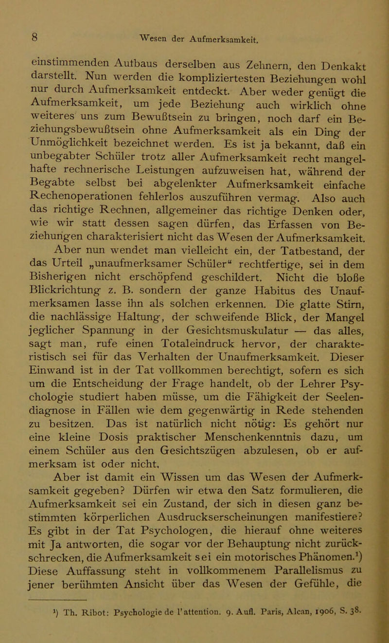 einstimmenden Autbaus derselben aus Zehnern, den Denkakt darstellt. Nun werden die kompliziertesten Beziehungen wohl nur durch Aufmerksamkeit entdeckt. Aber weder genügt die Aufmerksamkeit, um jede Beziehung auch wirklich ohne weiteres uns zum Bewußtsein zu bringen, noch darf ein Be- ziehungsbewußtsein ohne Aufmerksamkeit als ein Ding der Unmöglichkeit bezeichnet werden. Es ist ja bekannt, daß ein unbegabter Schüler trotz aller Aufmerksamkeit recht mangel- hafte rechnerische Leistungen aufzuweisen hat, während der Begabte selbst bei abgelenkter Aufmerksamkeit einfache Rechenoperationen fehlerlos auszuführen vermag. Also auch das richtige Rechnen, allgemeiner das richtige Denken oder, wie wir statt dessen sagen dürfen, das Erfassen von Be- ziehungen charakterisiert nicht das Wesen der Aufmerksamkeit. Aber nun wendet man vielleicht ein, der Tatbestand, der das Urteil „unaufmerksamer Schüler“ rechtfertige, sei in dem Bisherigen nicht erschöpfend geschildert. Nicht die bloße Blickrichtung z. B. sondern der ganze Habitus des Unauf- merksamen lasse ihn als solchen erkennen. Die glatte Stirn, die nachlässige Haltung, der schweifende Blick, der Mangel jeglicher Spannung in der Gesichtsmuskulatur — das alles, sagt man, rufe einen Totaleindruck hervor, der charakte- ristisch sei für das Verhalten der Unaufmerksamkeit. Dieser Ein wand ist in der Tat vollkommen berechtigt, sofern es sich um die Entscheidung der Prage handelt, ob der Lehrer Psy- chologie studiert haben müsse, um die Fähigkeit der Seelen- diagnose in Fällen wie dem gegenwärtig in Rede stehenden zu besitzen. Das ist natürlich nicht nötig: Es gehört nur eine kleine Dosis praktischer Menschenkenntnis dazu, um einem Schüler aus den Gesichtszügen abzulesen, ob er auf- merksam ist oder nicht, Aber ist damit ein Wissen um das Wesen der Aufmerk- samkeit gegeben? Dürfen wir etwa den Satz formulieren, die Aufmerksamkeit sei ein Zustand, der sich in diesen ganz be- stimmten körperlichen Ausdruckserscheinungen manifestiere? Es gibt in der Tat Psychologen, die hierauf ohne weiteres mit Ja antworten, die sogar vor der Behauptung nicht zurück- schrecken, die Aufmerksamkeit sei ein motorisches Phänomen.^) Diese Auffassung steht in vollkommenem Parallelismus zu jener berühmten Ansicht über das Wesen der Gefühle, die Th. Ribot: Psychologie de 1’attention. 9. Aufl. Paris, Alcan, 1906, S. 38.