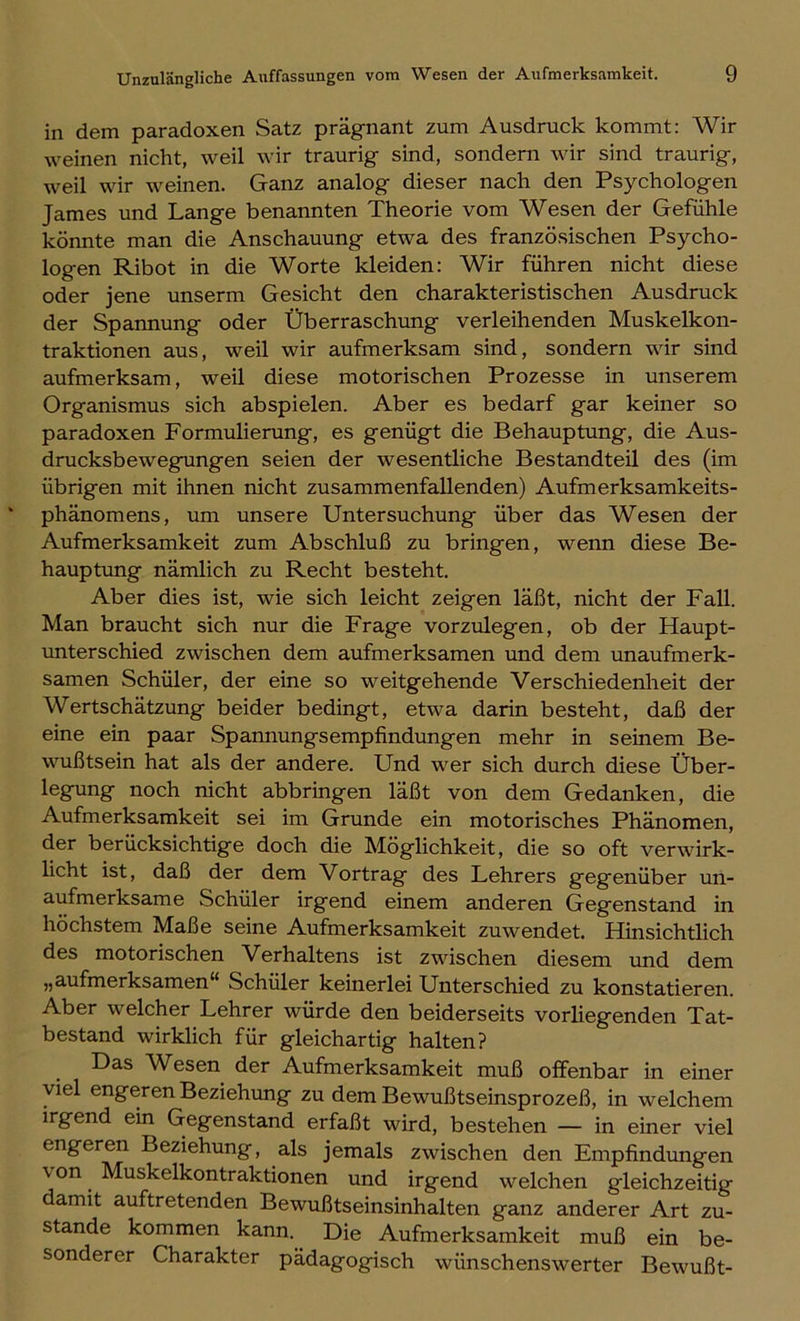 in dem paradoxen Satz prägnant zum Ausdruck kommt: Wir weinen nicht, weil wir traurig sind, sondern wir sind traurig, weil wir weinen. Ganz analog dieser nach den Psychologen James und Lange benannten Theorie vom Wesen der Gefühle könnte man die Anschauung etwa des französischen Psycho- logen Ribot in die Worte kleiden: Wir führen nicht diese oder jene unserm Gesicht den charakteristischen Ausdruck der Spannung oder Überraschung verleihenden Muskelkon- traktionen aus, weil wir aufmerksam sind, sondern wir sind aufmerksam, weil diese motorischen Prozesse in unserem Organismus sich abspielen. Aber es bedarf gar keiner so paradoxen Formulierung, es genügt die Behauptung, die Aus- drucksbewegungen seien der wesentliche Bestandteil des (im übrigen mit ihnen nicht zusammenfallenden) Aufmerksamkeits- phänomens, um unsere Untersuchung über das Wesen der Aufmerksamkeit zum Abschluß zu bringen, wenn diese Be- hauptung nämlich zu Recht besteht. Aber dies ist, wie sich leicht zeigen läßt, nicht der Fall. Man braucht sich nur die Frage vorzulegen, ob der Haupt- unterschied zwischen dem aufmerksamen und dem unaufmerk- samen Schüler, der eine so weitgehende Verschiedenheit der Wertschätzung beider bedingt, etwa darin besteht, daß der eine ein paar Spannungsempfindungen mehr in seinem Be- wußtsein hat als der andere. Und wer sich durch diese Über- legung noch nicht abbringen läßt von dem Gedanken, die Aufmerksamkeit sei im Grunde ein motorisches Phänomen, der berücksichtige doch die Möglichkeit, die so oft verwirk- licht ist, daß der dem Vortrag des Lehrers gegenüber un- aufmerksame Schüler irgend einem anderen Gegenstand in höchstem Maße seine Aufmerksamkeit zuwendet. Hinsichtlich des motorischen Verhaltens ist zwischen diesem und dem „aufmerksamen“ Schüler keinerlei Unterschied zu konstatieren. Aber welcher Lehrer würde den beiderseits vorliegenden Tat- bestand wirklich für gleichartig halten? Das AVesen der Aufmerksamkeit muß offenbar in einer viel engeren Beziehung zu dem Bewußtseinsprozeß, in welchem irgend ein Gegenstand erfaßt wird, bestehen — in einer viel engeren Beziehung, als jemals zwischen den Empfindungen \ on Muskelkontraktionen und irgend welchen gleichzeitig amit auftretenden Bewußtseinsinhalten ganz anderer Art zu- stande kommen kann. Die Aufmerksamkeit muß ein be- sonderer Charakter pädagogisch wünschenswerter Bewußt-